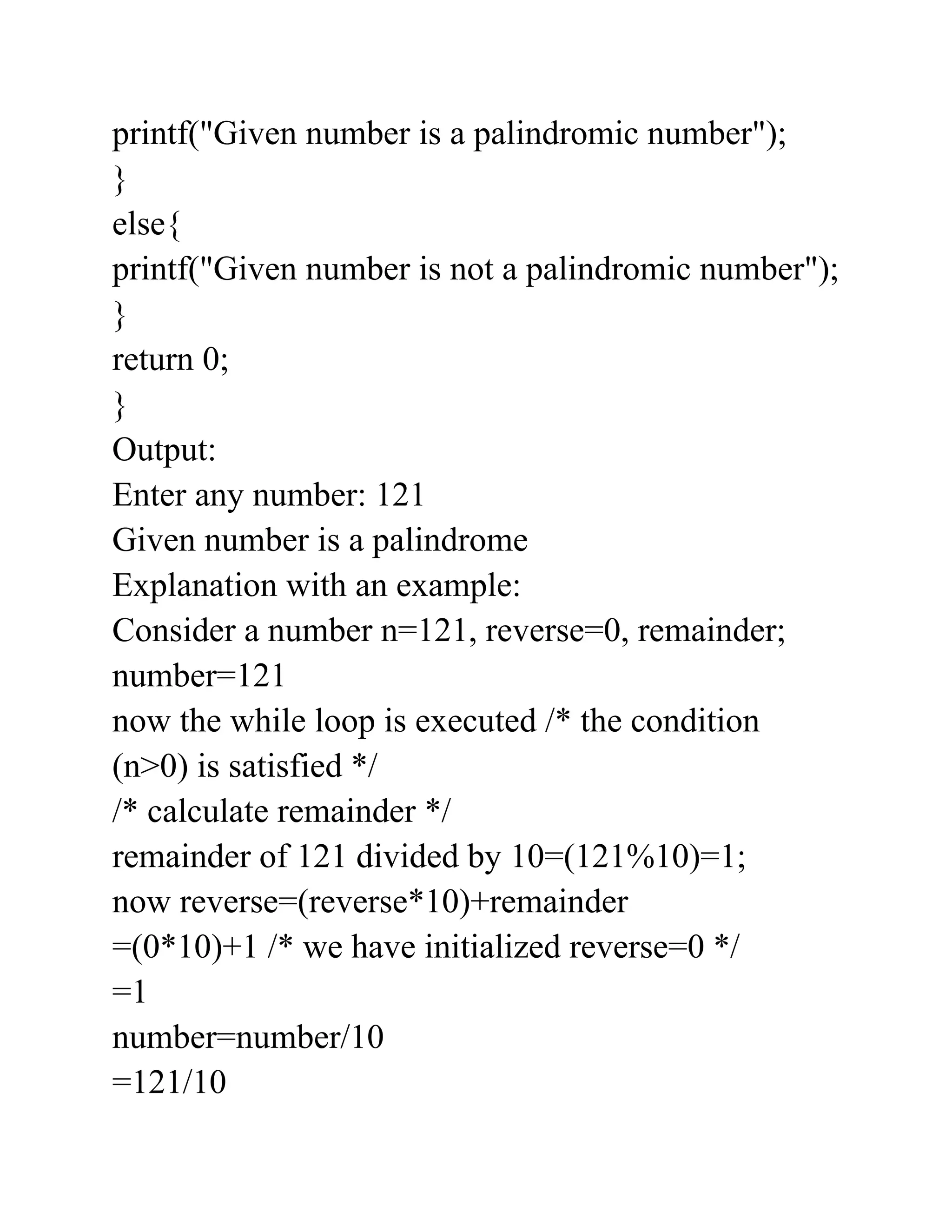 printf("Given number is a palindromic number");
}
else{
printf("Given number is not a palindromic number");
}
return 0;
}
Output:
Enter any number: 121
Given number is a palindrome
Explanation with an example:
Consider a number n=121, reverse=0, remainder;
number=121
now the while loop is executed /* the condition
(n>0) is satisfied */
/* calculate remainder */
remainder of 121 divided by 10=(121%10)=1;
now reverse=(reverse*10)+remainder
=(0*10)+1 /* we have initialized reverse=0 */
=1
number=number/10
=121/10
 