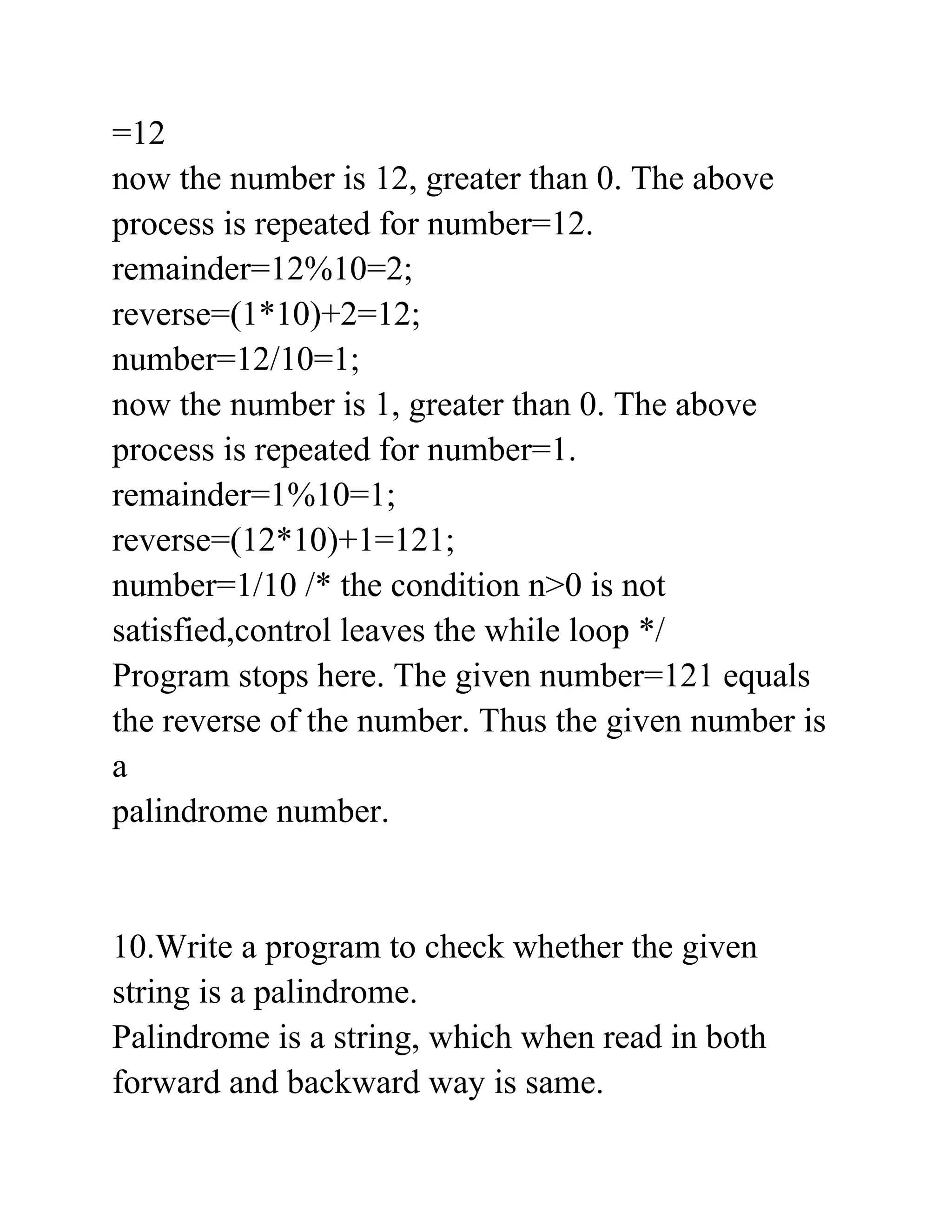 =12
now the number is 12, greater than 0. The above
process is repeated for number=12.
remainder=12%10=2;
reverse=(1*10)+2=12;
number=12/10=1;
now the number is 1, greater than 0. The above
process is repeated for number=1.
remainder=1%10=1;
reverse=(12*10)+1=121;
number=1/10 /* the condition n>0 is not
satisfied,control leaves the while loop */
Program stops here. The given number=121 equals
the reverse of the number. Thus the given number is
a
palindrome number.
10.Write a program to check whether the given
string is a palindrome.
Palindrome is a string, which when read in both
forward and backward way is same.
 