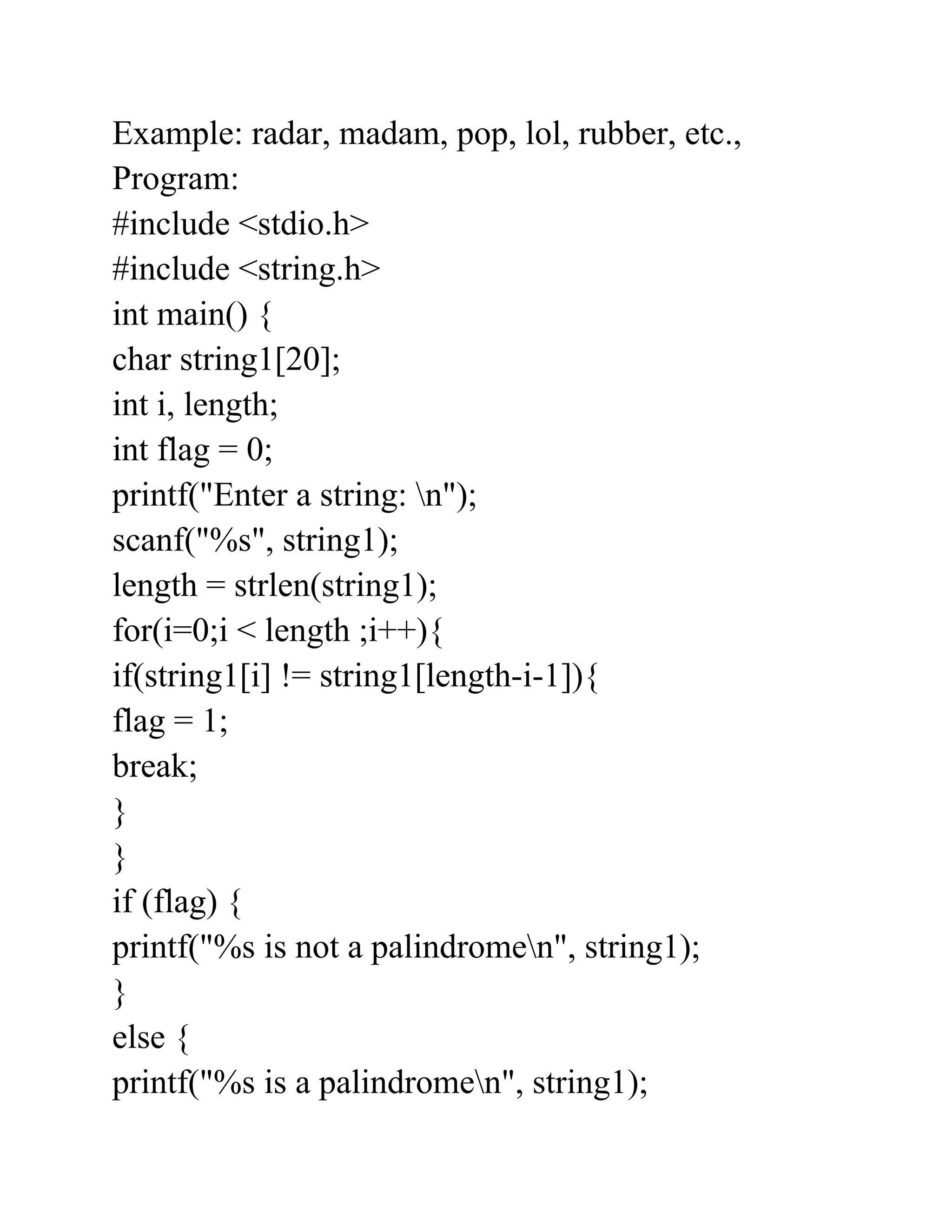 Example: radar, madam, pop, lol, rubber, etc.,
Program:
#include <stdio.h>
#include <string.h>
int main() {
char string1[20];
int i, length;
int flag = 0;
printf("Enter a string: n");
scanf("%s", string1);
length = strlen(string1);
for(i=0;i < length ;i++){
if(string1[i] != string1[length-i-1]){
flag = 1;
break;
}
}
if (flag) {
printf("%s is not a palindromen", string1);
}
else {
printf("%s is a palindromen", string1);
 