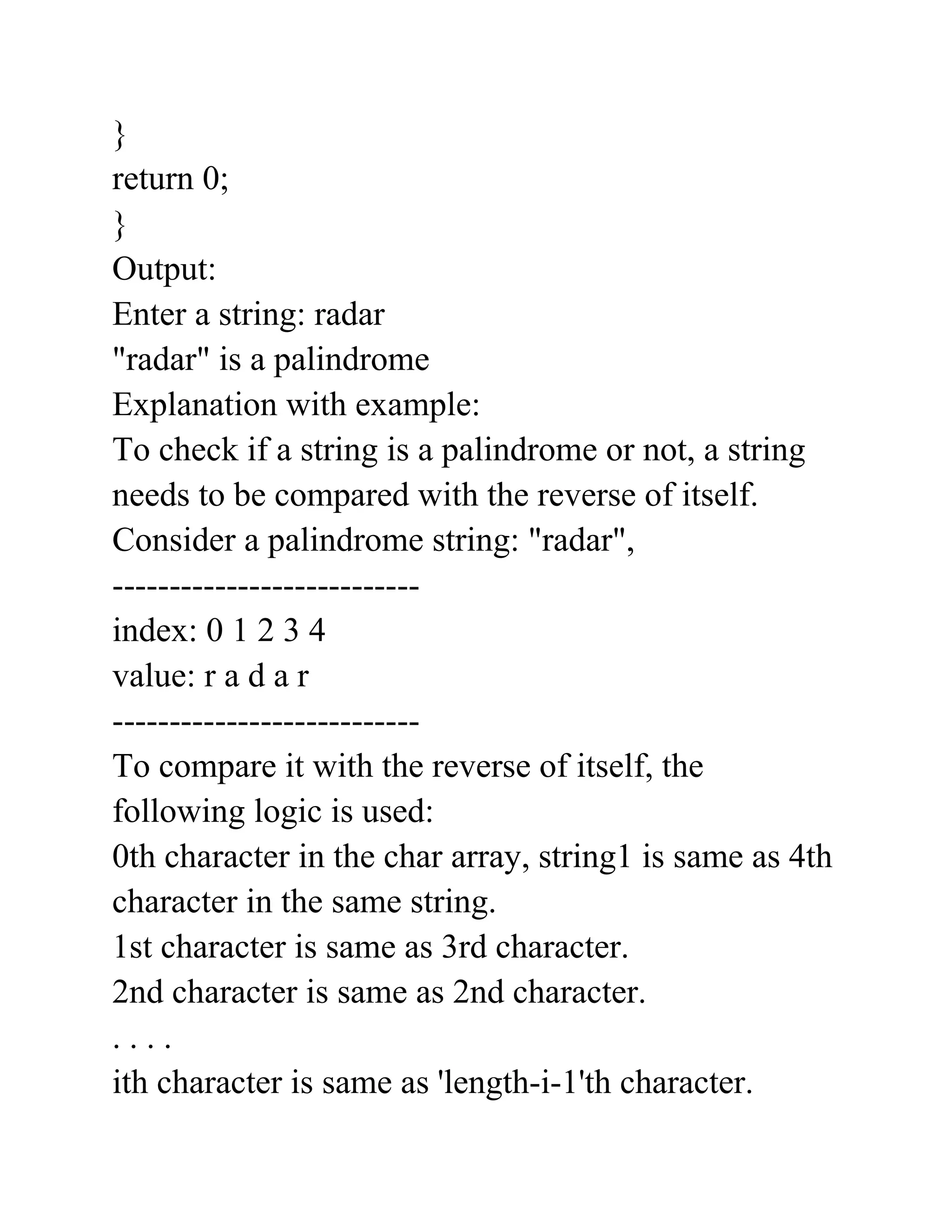 }
return 0;
}
Output:
Enter a string: radar
"radar" is a palindrome
Explanation with example:
To check if a string is a palindrome or not, a string
needs to be compared with the reverse of itself.
Consider a palindrome string: "radar",
---------------------------
index: 0 1 2 3 4
value: r a d a r
---------------------------
To compare it with the reverse of itself, the
following logic is used:
0th character in the char array, string1 is same as 4th
character in the same string.
1st character is same as 3rd character.
2nd character is same as 2nd character.
. . . .
ith character is same as 'length-i-1'th character.
 