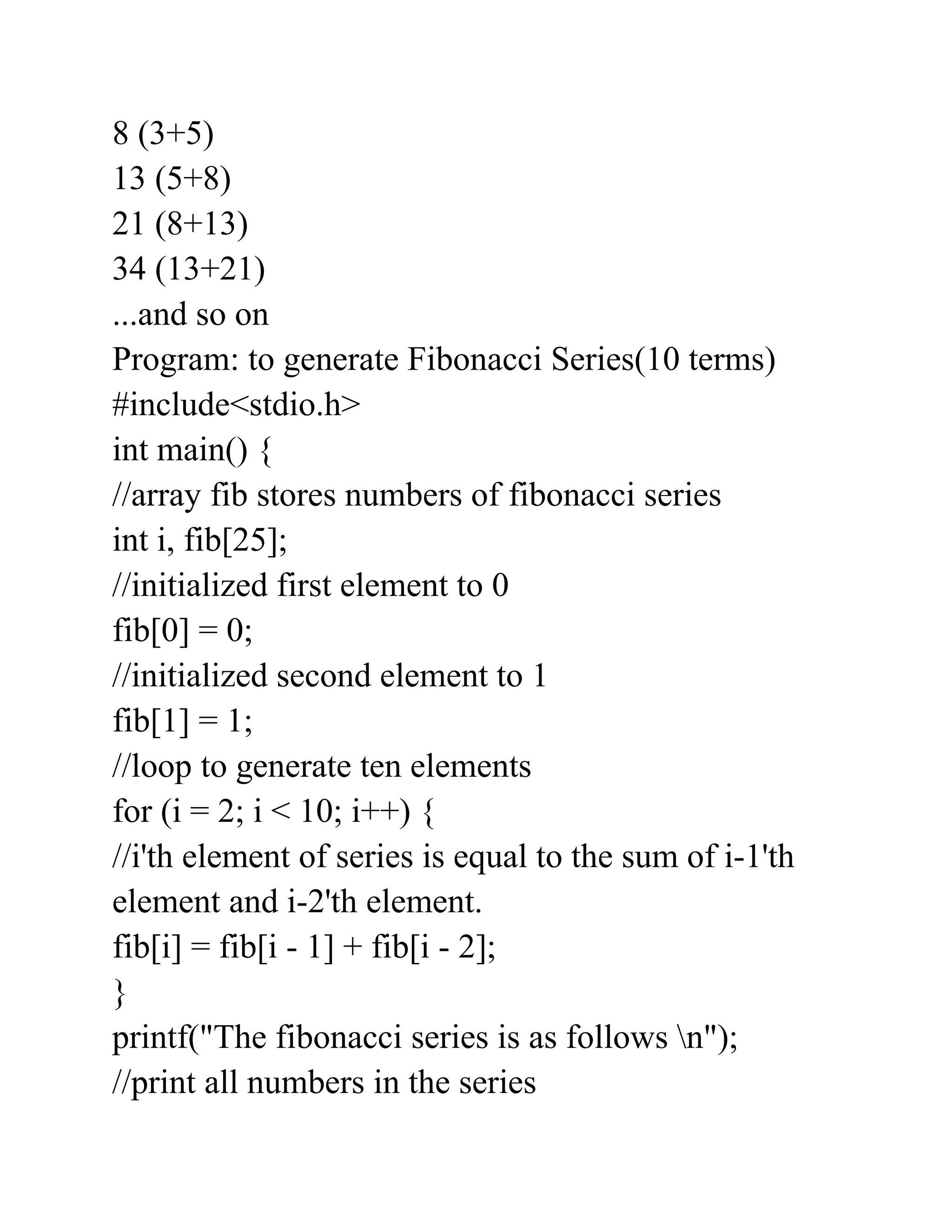 8 (3+5)
13 (5+8)
21 (8+13)
34 (13+21)
...and so on
Program: to generate Fibonacci Series(10 terms)
#include<stdio.h>
int main() {
//array fib stores numbers of fibonacci series
int i, fib[25];
//initialized first element to 0
fib[0] = 0;
//initialized second element to 1
fib[1] = 1;
//loop to generate ten elements
for (i = 2; i < 10; i++) {
//i'th element of series is equal to the sum of i-1'th
element and i-2'th element.
fib[i] = fib[i - 1] + fib[i - 2];
}
printf("The fibonacci series is as follows n");
//print all numbers in the series
 