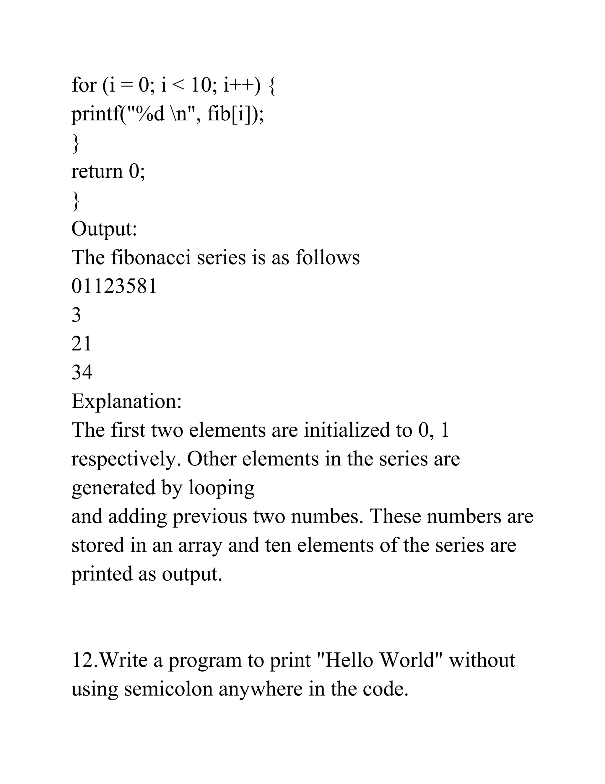 for (i = 0; i < 10; i++) {
printf("%d n", fib[i]);
}
return 0;
}
Output:
The fibonacci series is as follows
01123581
3
21
34
Explanation:
The first two elements are initialized to 0, 1
respectively. Other elements in the series are
generated by looping
and adding previous two numbes. These numbers are
stored in an array and ten elements of the series are
printed as output.
12.Write a program to print "Hello World" without
using semicolon anywhere in the code.
 