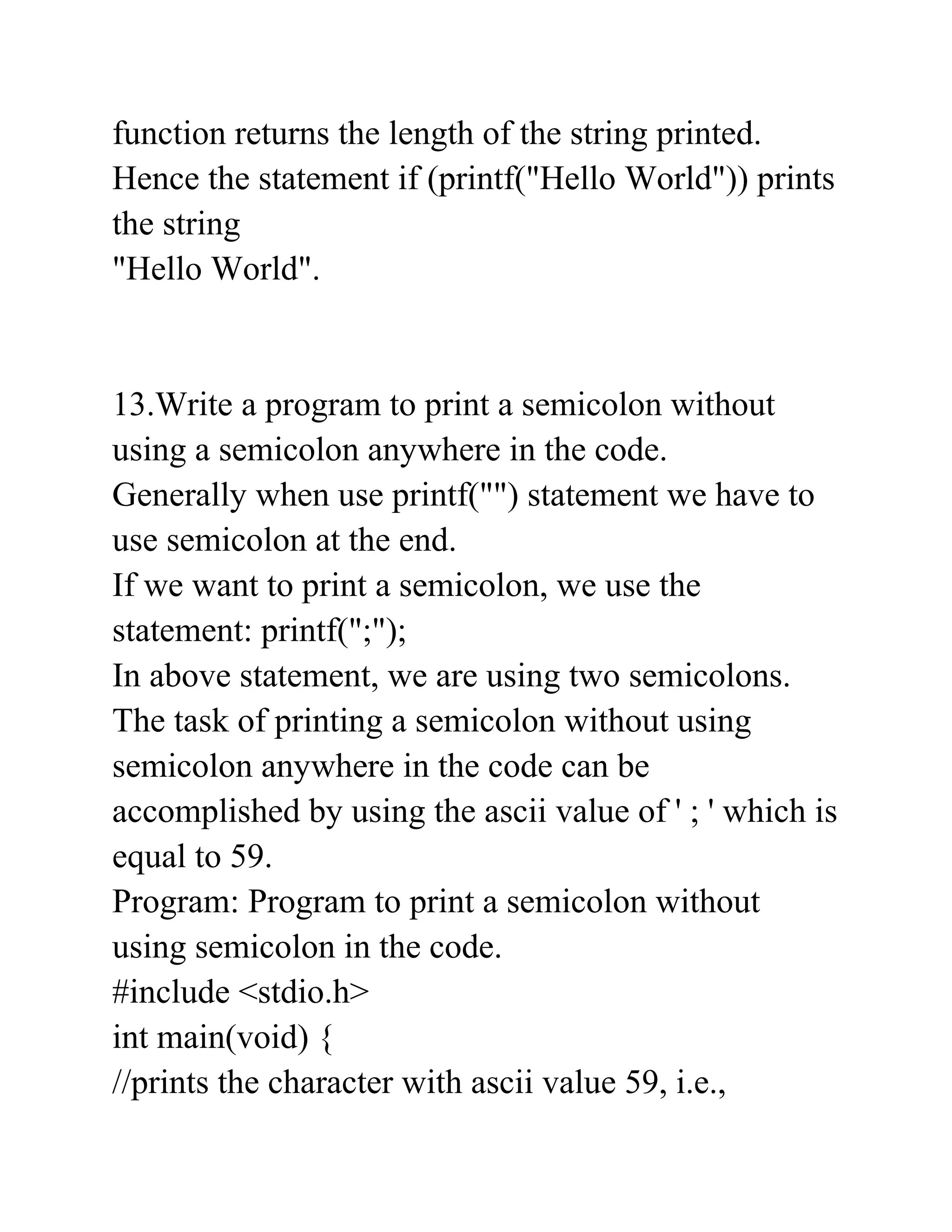 function returns the length of the string printed.
Hence the statement if (printf("Hello World")) prints
the string
"Hello World".
13.Write a program to print a semicolon without
using a semicolon anywhere in the code.
Generally when use printf("") statement we have to
use semicolon at the end.
If we want to print a semicolon, we use the
statement: printf(";");
In above statement, we are using two semicolons.
The task of printing a semicolon without using
semicolon anywhere in the code can be
accomplished by using the ascii value of ' ; ' which is
equal to 59.
Program: Program to print a semicolon without
using semicolon in the code.
#include <stdio.h>
int main(void) {
//prints the character with ascii value 59, i.e.,
 