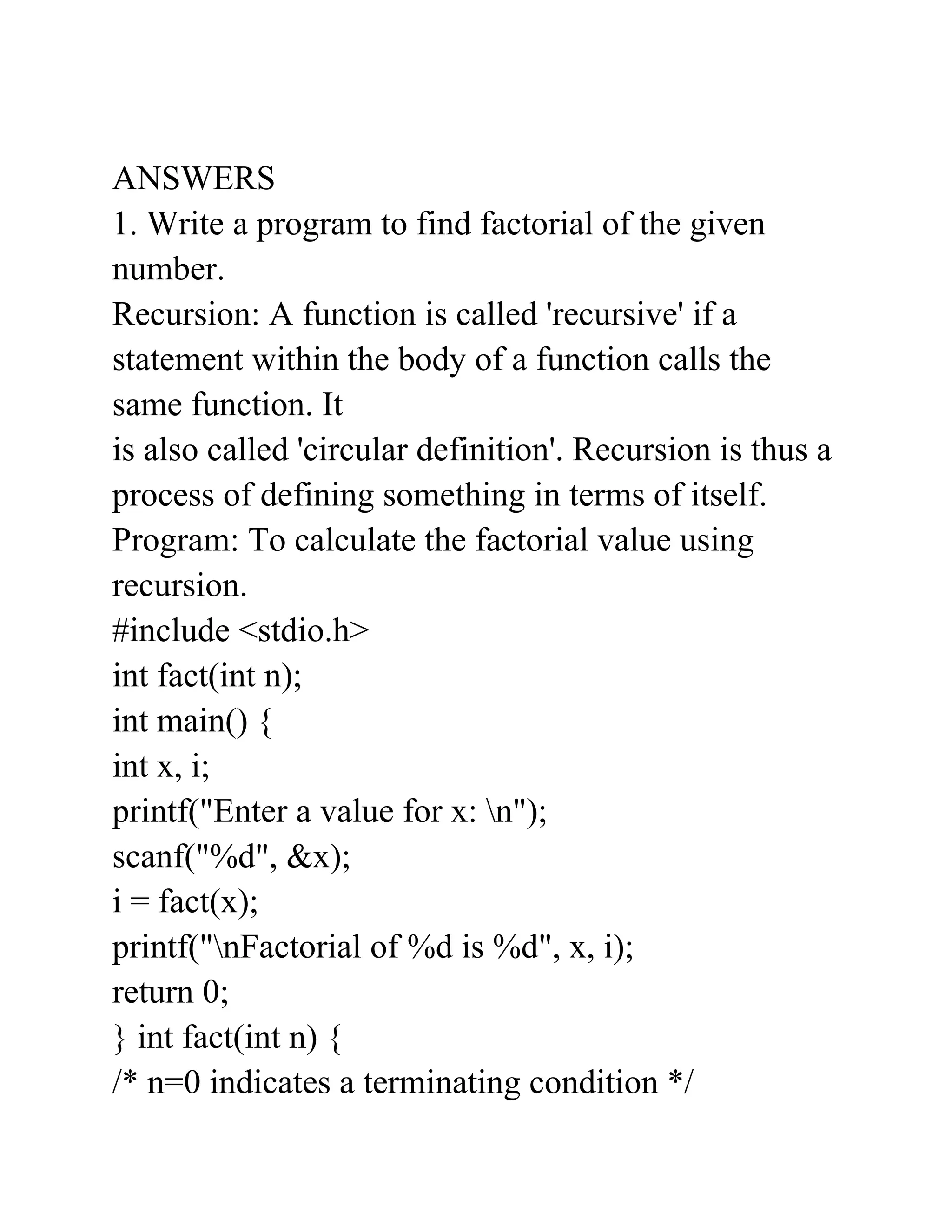 ANSWERS
1. Write a program to find factorial of the given
number.
Recursion: A function is called 'recursive' if a
statement within the body of a function calls the
same function. It
is also called 'circular definition'. Recursion is thus a
process of defining something in terms of itself.
Program: To calculate the factorial value using
recursion.
#include <stdio.h>
int fact(int n);
int main() {
int x, i;
printf("Enter a value for x: n");
scanf("%d", &x);
i = fact(x);
printf("nFactorial of %d is %d", x, i);
return 0;
} int fact(int n) {
/* n=0 indicates a terminating condition */
 