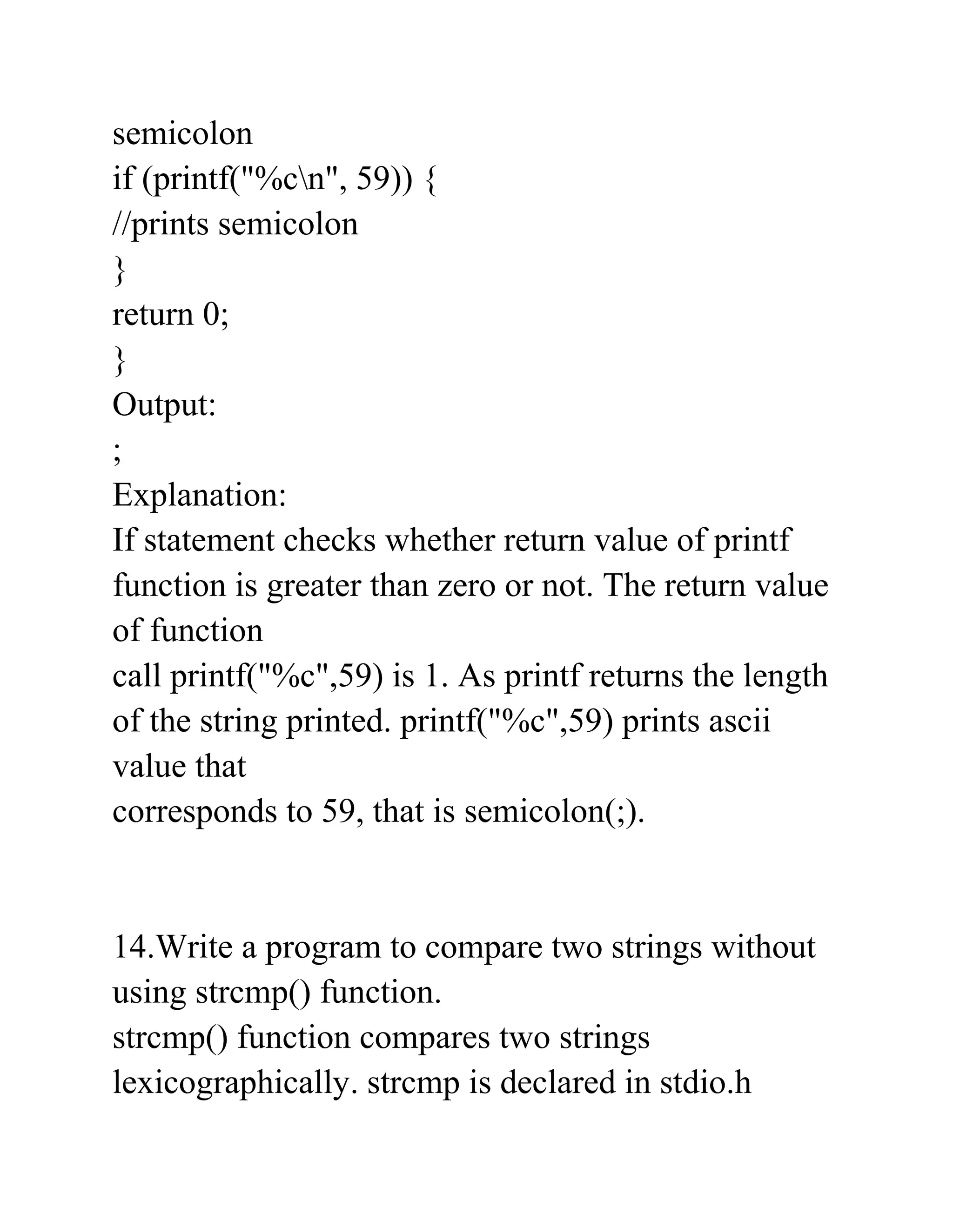 semicolon
if (printf("%cn", 59)) {
//prints semicolon
}
return 0;
}
Output:
;
Explanation:
If statement checks whether return value of printf
function is greater than zero or not. The return value
of function
call printf("%c",59) is 1. As printf returns the length
of the string printed. printf("%c",59) prints ascii
value that
corresponds to 59, that is semicolon(;).
14.Write a program to compare two strings without
using strcmp() function.
strcmp() function compares two strings
lexicographically. strcmp is declared in stdio.h
 