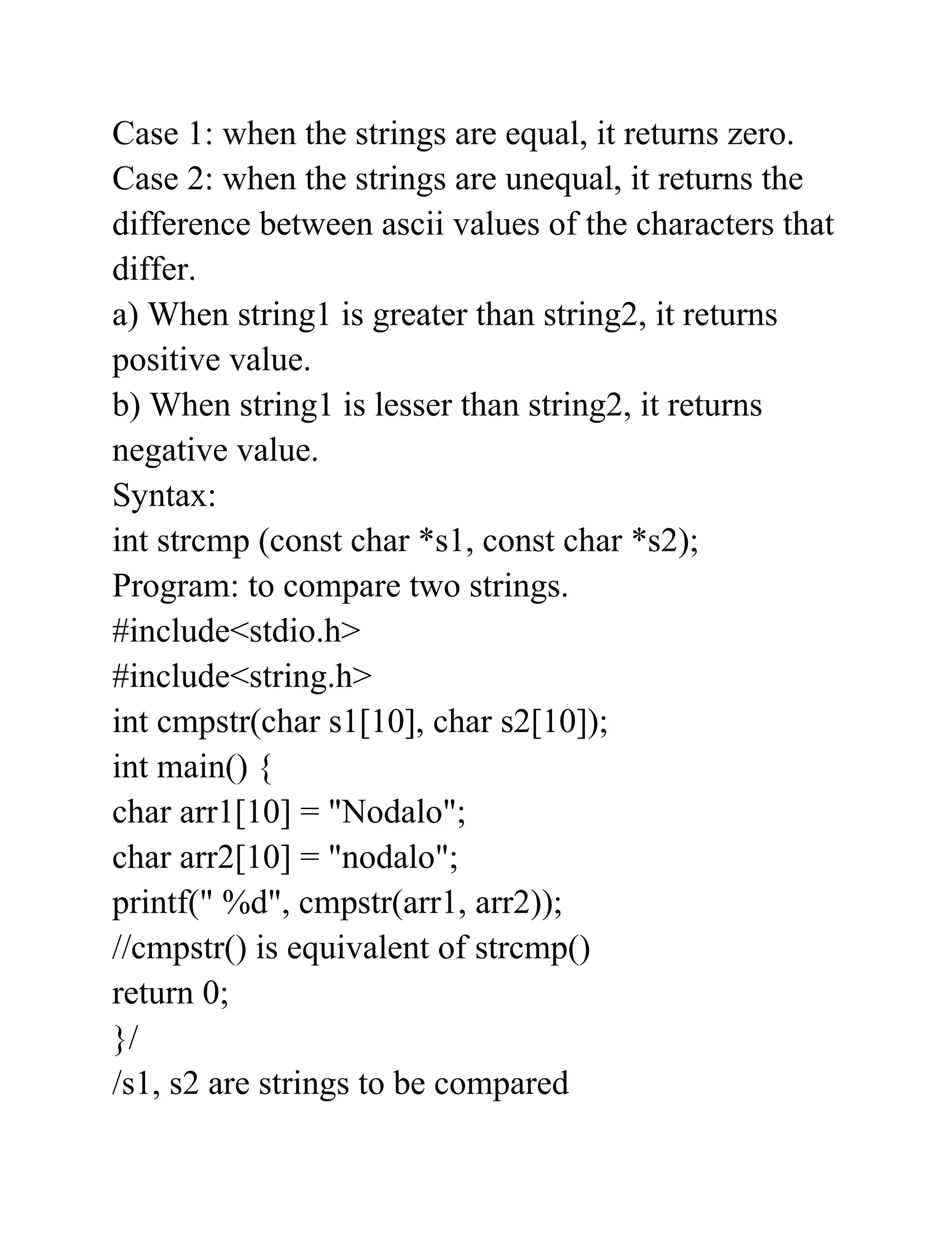 Case 1: when the strings are equal, it returns zero.
Case 2: when the strings are unequal, it returns the
difference between ascii values of the characters that
differ.
a) When string1 is greater than string2, it returns
positive value.
b) When string1 is lesser than string2, it returns
negative value.
Syntax:
int strcmp (const char *s1, const char *s2);
Program: to compare two strings.
#include<stdio.h>
#include<string.h>
int cmpstr(char s1[10], char s2[10]);
int main() {
char arr1[10] = "Nodalo";
char arr2[10] = "nodalo";
printf(" %d", cmpstr(arr1, arr2));
//cmpstr() is equivalent of strcmp()
return 0;
}/
/s1, s2 are strings to be compared
 