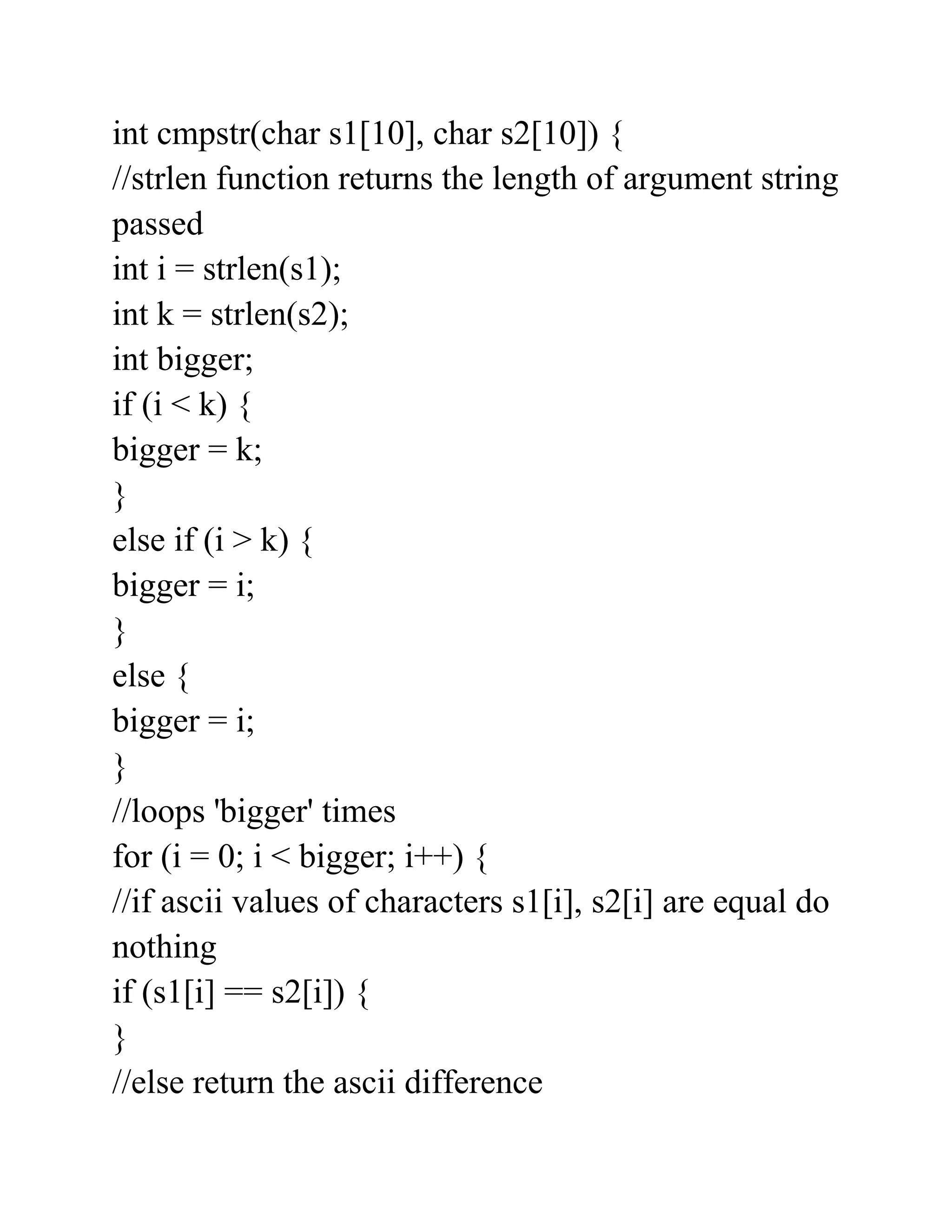int cmpstr(char s1[10], char s2[10]) {
//strlen function returns the length of argument string
passed
int i = strlen(s1);
int k = strlen(s2);
int bigger;
if (i < k) {
bigger = k;
}
else if (i > k) {
bigger = i;
}
else {
bigger = i;
}
//loops 'bigger' times
for (i = 0; i < bigger; i++) {
//if ascii values of characters s1[i], s2[i] are equal do
nothing
if (s1[i] == s2[i]) {
}
//else return the ascii difference
 