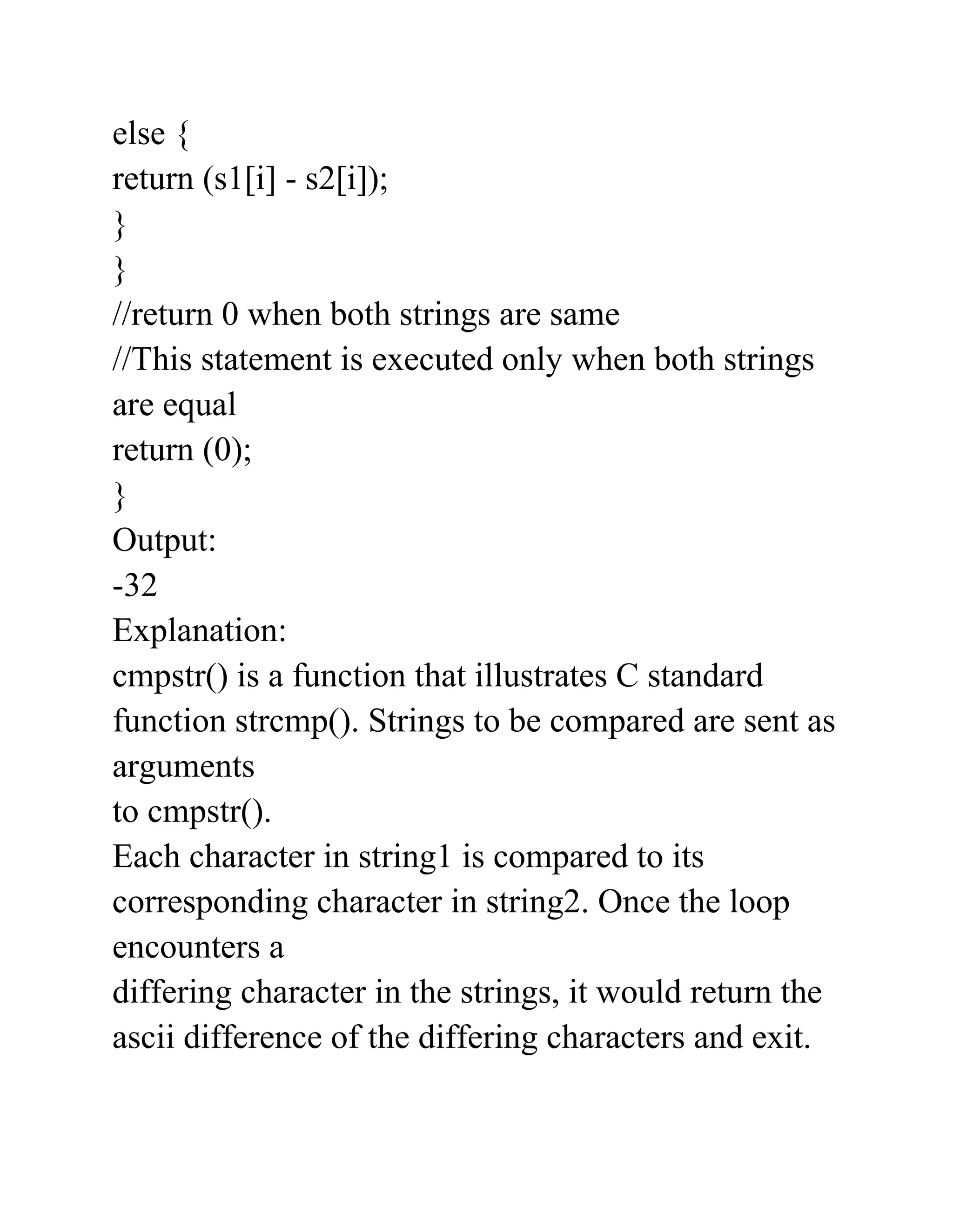 else {
return (s1[i] - s2[i]);
}
}
//return 0 when both strings are same
//This statement is executed only when both strings
are equal
return (0);
}
Output:
-32
Explanation:
cmpstr() is a function that illustrates C standard
function strcmp(). Strings to be compared are sent as
arguments
to cmpstr().
Each character in string1 is compared to its
corresponding character in string2. Once the loop
encounters a
differing character in the strings, it would return the
ascii difference of the differing characters and exit.
 