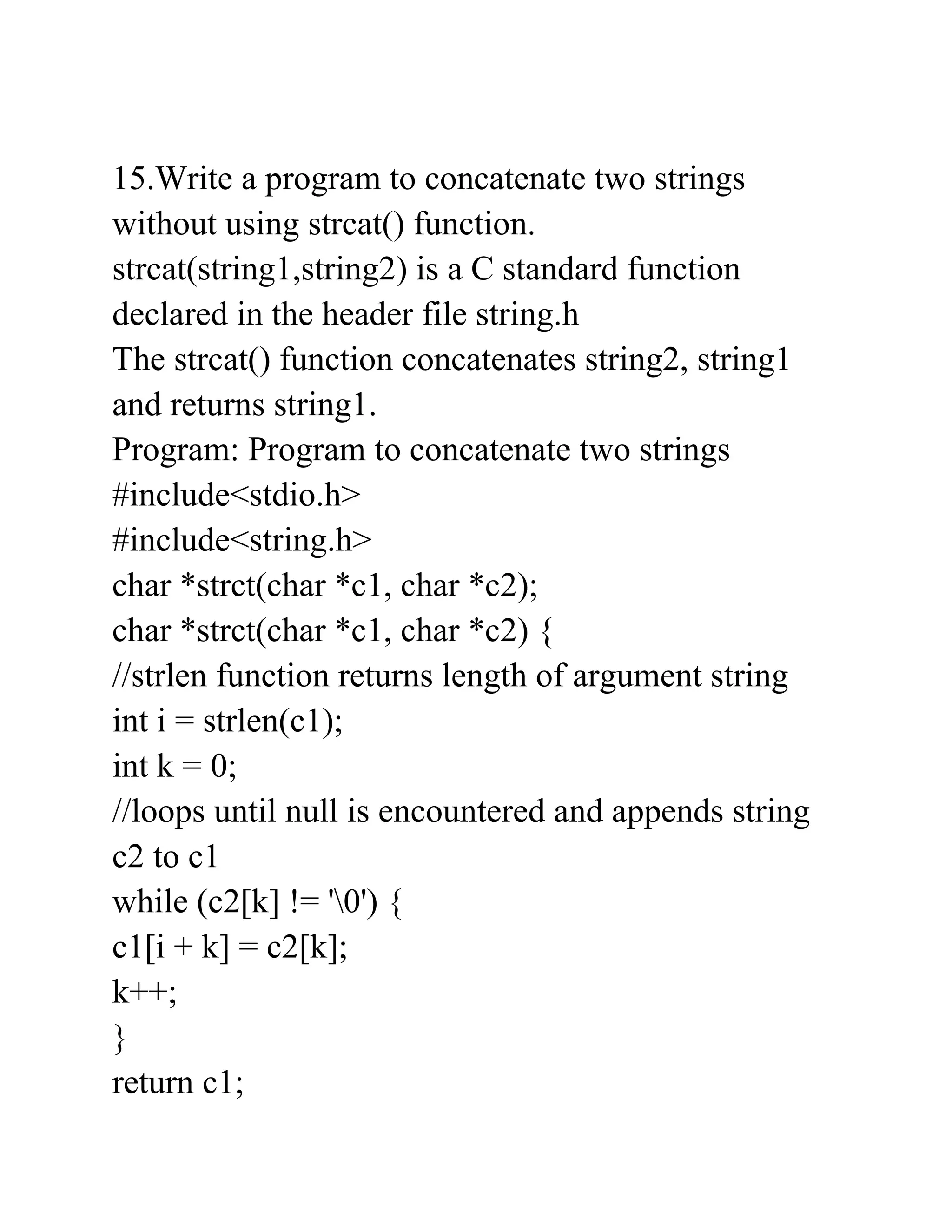 15.Write a program to concatenate two strings
without using strcat() function.
strcat(string1,string2) is a C standard function
declared in the header file string.h
The strcat() function concatenates string2, string1
and returns string1.
Program: Program to concatenate two strings
#include<stdio.h>
#include<string.h>
char *strct(char *c1, char *c2);
char *strct(char *c1, char *c2) {
//strlen function returns length of argument string
int i = strlen(c1);
int k = 0;
//loops until null is encountered and appends string
c2 to c1
while (c2[k] != '0') {
c1[i + k] = c2[k];
k++;
}
return c1;
 