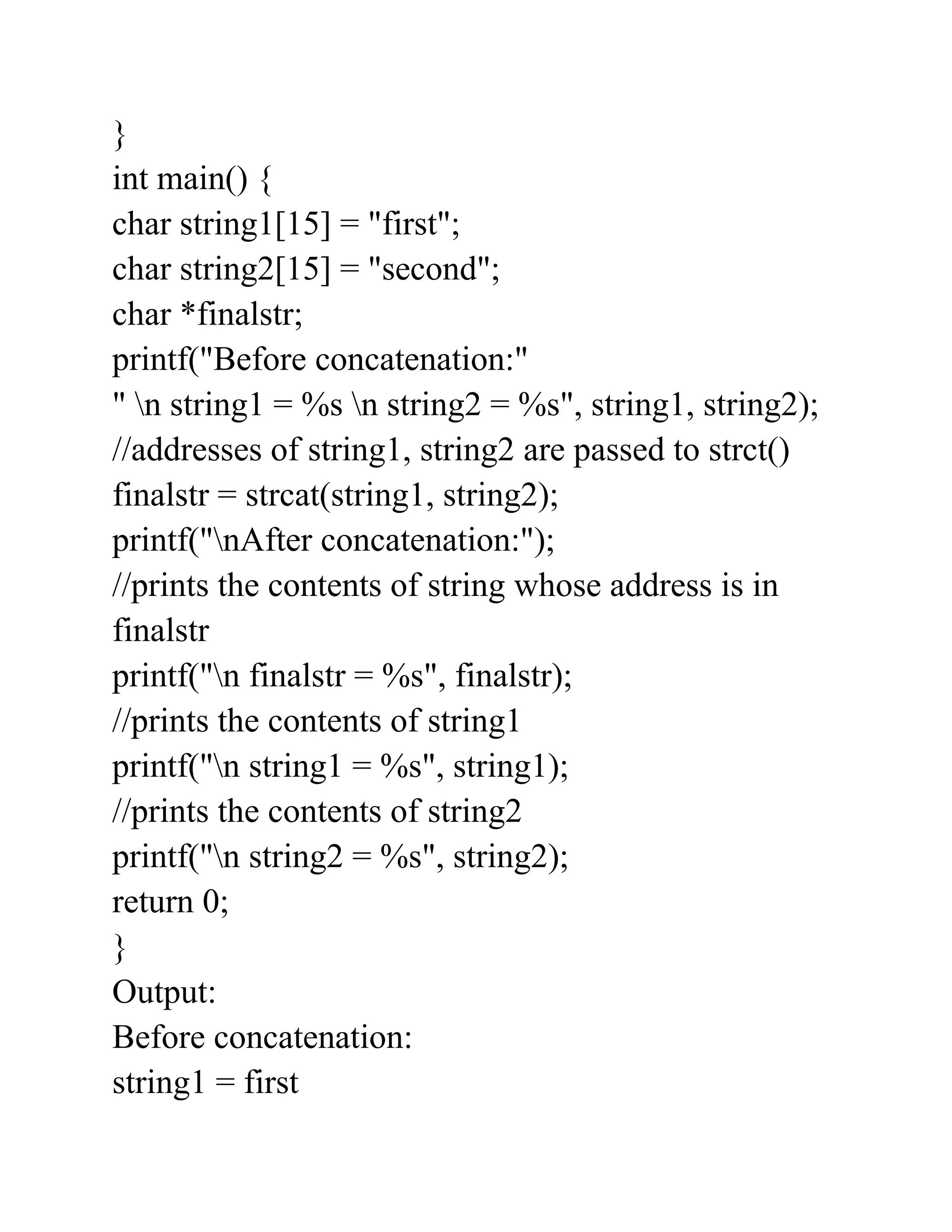 }
int main() {
char string1[15] = "first";
char string2[15] = "second";
char *finalstr;
printf("Before concatenation:"
" n string1 = %s n string2 = %s", string1, string2);
//addresses of string1, string2 are passed to strct()
finalstr = strcat(string1, string2);
printf("nAfter concatenation:");
//prints the contents of string whose address is in
finalstr
printf("n finalstr = %s", finalstr);
//prints the contents of string1
printf("n string1 = %s", string1);
//prints the contents of string2
printf("n string2 = %s", string2);
return 0;
}
Output:
Before concatenation:
string1 = first
 