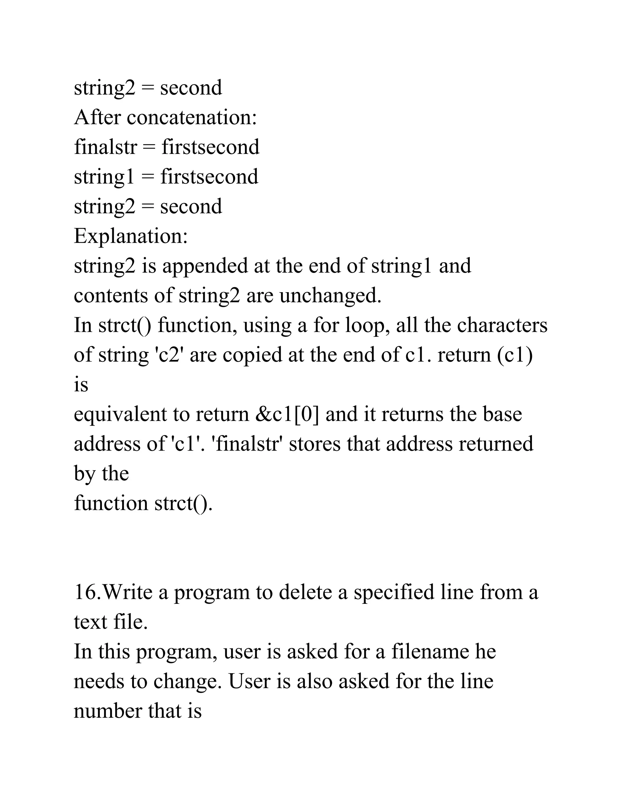 string2 = second
After concatenation:
finalstr = firstsecond
string1 = firstsecond
string2 = second
Explanation:
string2 is appended at the end of string1 and
contents of string2 are unchanged.
In strct() function, using a for loop, all the characters
of string 'c2' are copied at the end of c1. return (c1)
is
equivalent to return &c1[0] and it returns the base
address of 'c1'. 'finalstr' stores that address returned
by the
function strct().
16.Write a program to delete a specified line from a
text file.
In this program, user is asked for a filename he
needs to change. User is also asked for the line
number that is
 