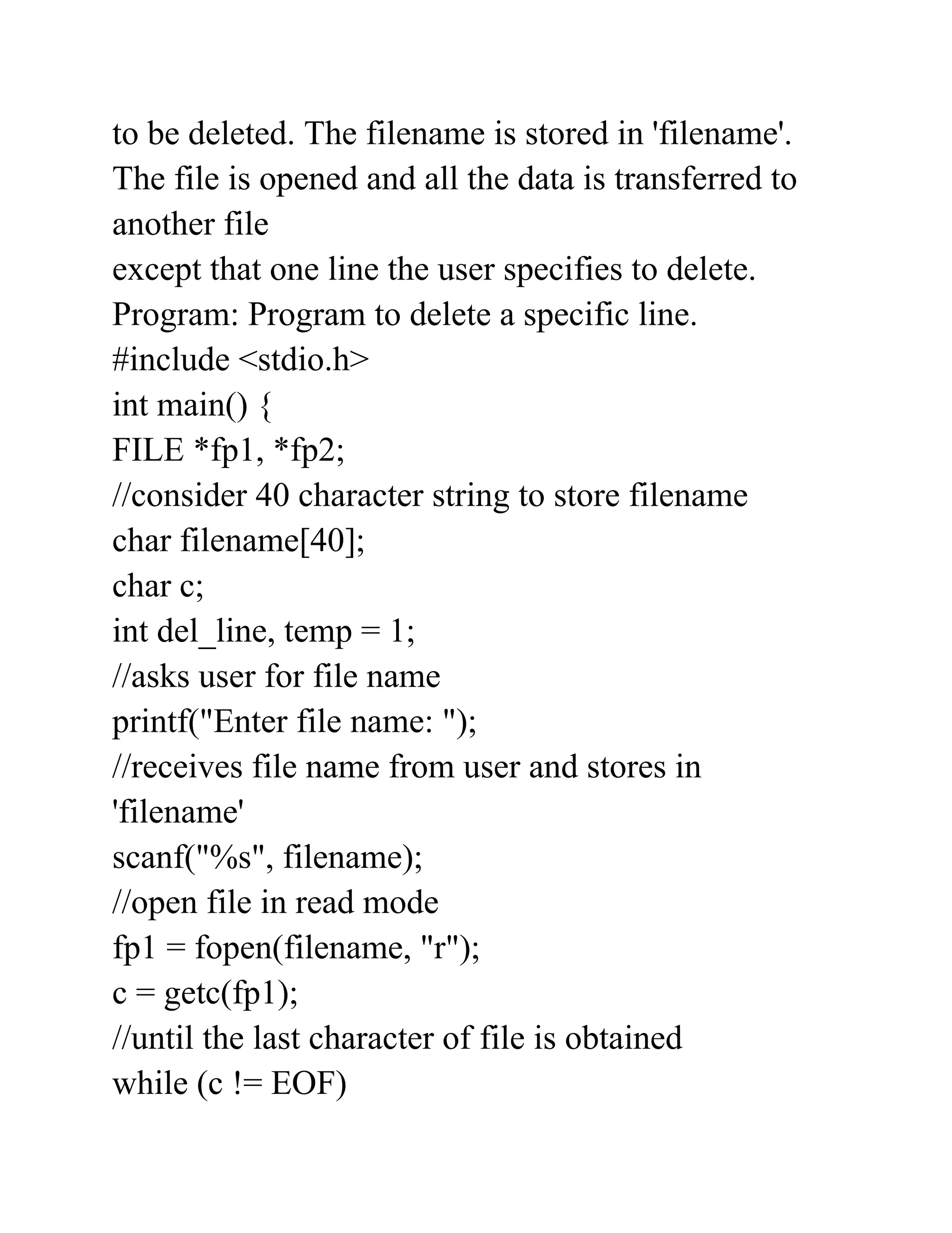 to be deleted. The filename is stored in 'filename'.
The file is opened and all the data is transferred to
another file
except that one line the user specifies to delete.
Program: Program to delete a specific line.
#include <stdio.h>
int main() {
FILE *fp1, *fp2;
//consider 40 character string to store filename
char filename[40];
char c;
int del_line, temp = 1;
//asks user for file name
printf("Enter file name: ");
//receives file name from user and stores in
'filename'
scanf("%s", filename);
//open file in read mode
fp1 = fopen(filename, "r");
c = getc(fp1);
//until the last character of file is obtained
while (c != EOF)
 