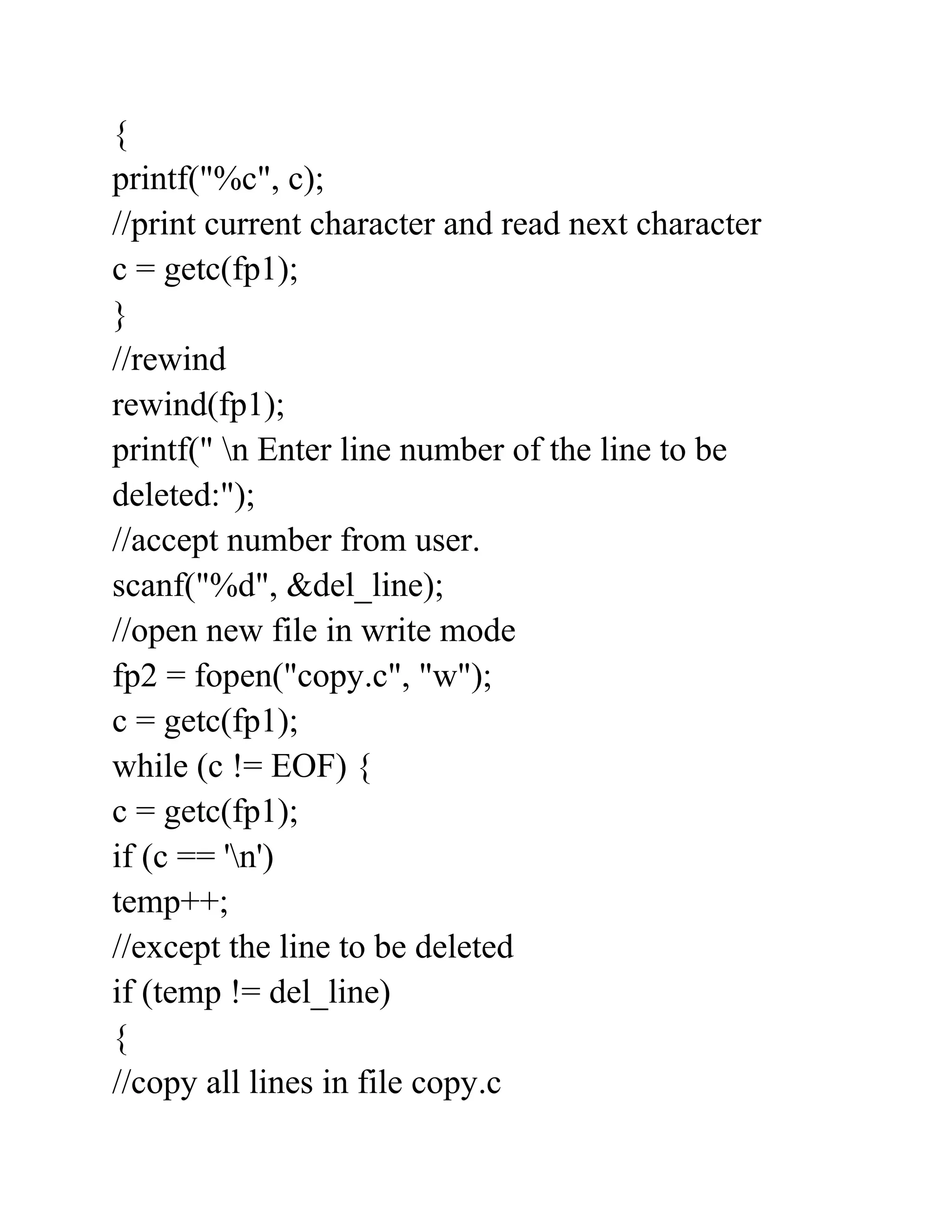 {
printf("%c", c);
//print current character and read next character
c = getc(fp1);
}
//rewind
rewind(fp1);
printf(" n Enter line number of the line to be
deleted:");
//accept number from user.
scanf("%d", &del_line);
//open new file in write mode
fp2 = fopen("copy.c", "w");
c = getc(fp1);
while (c != EOF) {
c = getc(fp1);
if (c == 'n')
temp++;
//except the line to be deleted
if (temp != del_line)
{
//copy all lines in file copy.c
 