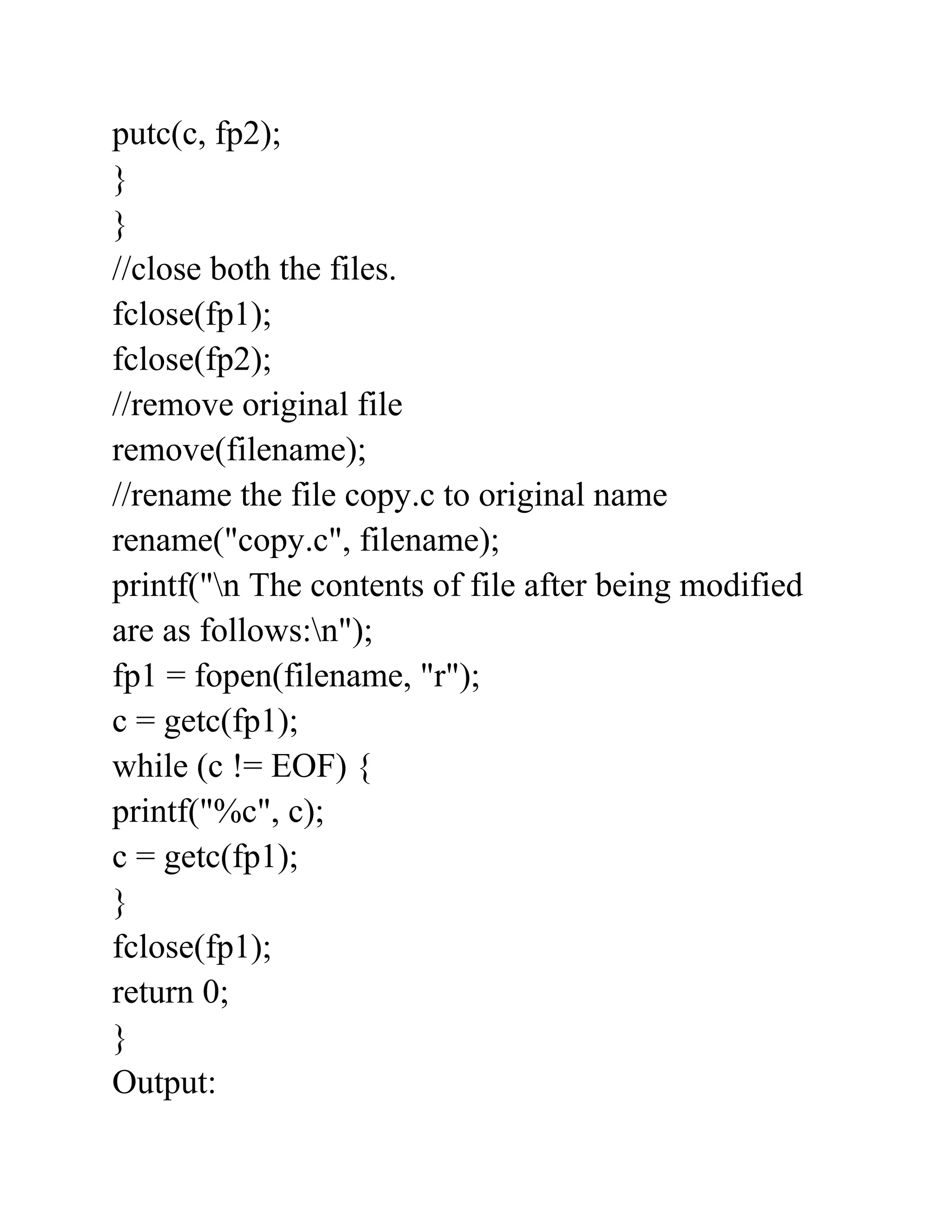 putc(c, fp2);
}
}
//close both the files.
fclose(fp1);
fclose(fp2);
//remove original file
remove(filename);
//rename the file copy.c to original name
rename("copy.c", filename);
printf("n The contents of file after being modified
are as follows:n");
fp1 = fopen(filename, "r");
c = getc(fp1);
while (c != EOF) {
printf("%c", c);
c = getc(fp1);
}
fclose(fp1);
return 0;
}
Output:
 