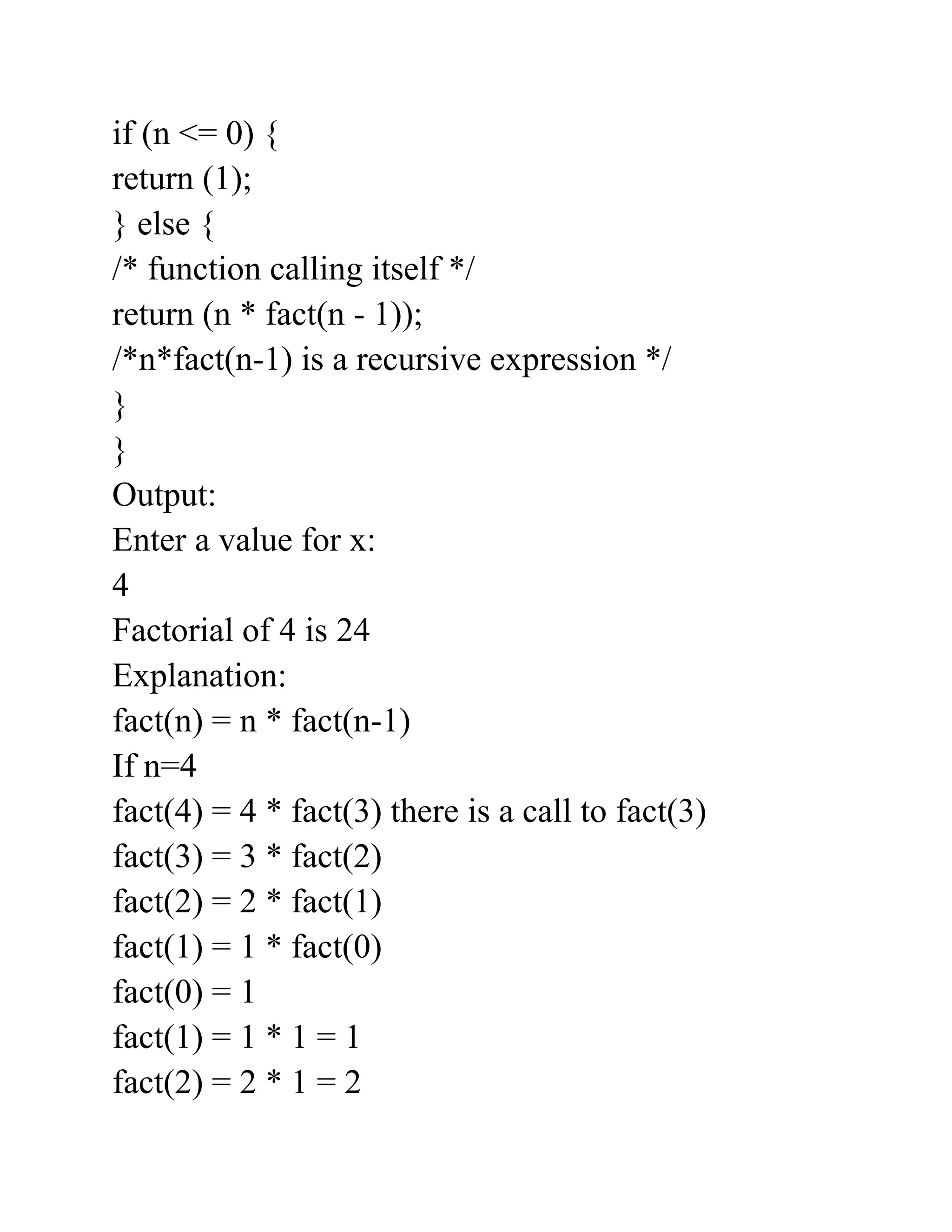 if (n <= 0) {
return (1);
} else {
/* function calling itself */
return (n * fact(n - 1));
/*n*fact(n-1) is a recursive expression */
}
}
Output:
Enter a value for x:
4
Factorial of 4 is 24
Explanation:
fact(n) = n * fact(n-1)
If n=4
fact(4) = 4 * fact(3) there is a call to fact(3)
fact(3) = 3 * fact(2)
fact(2) = 2 * fact(1)
fact(1) = 1 * fact(0)
fact(0) = 1
fact(1) = 1 * 1 = 1
fact(2) = 2 * 1 = 2
 