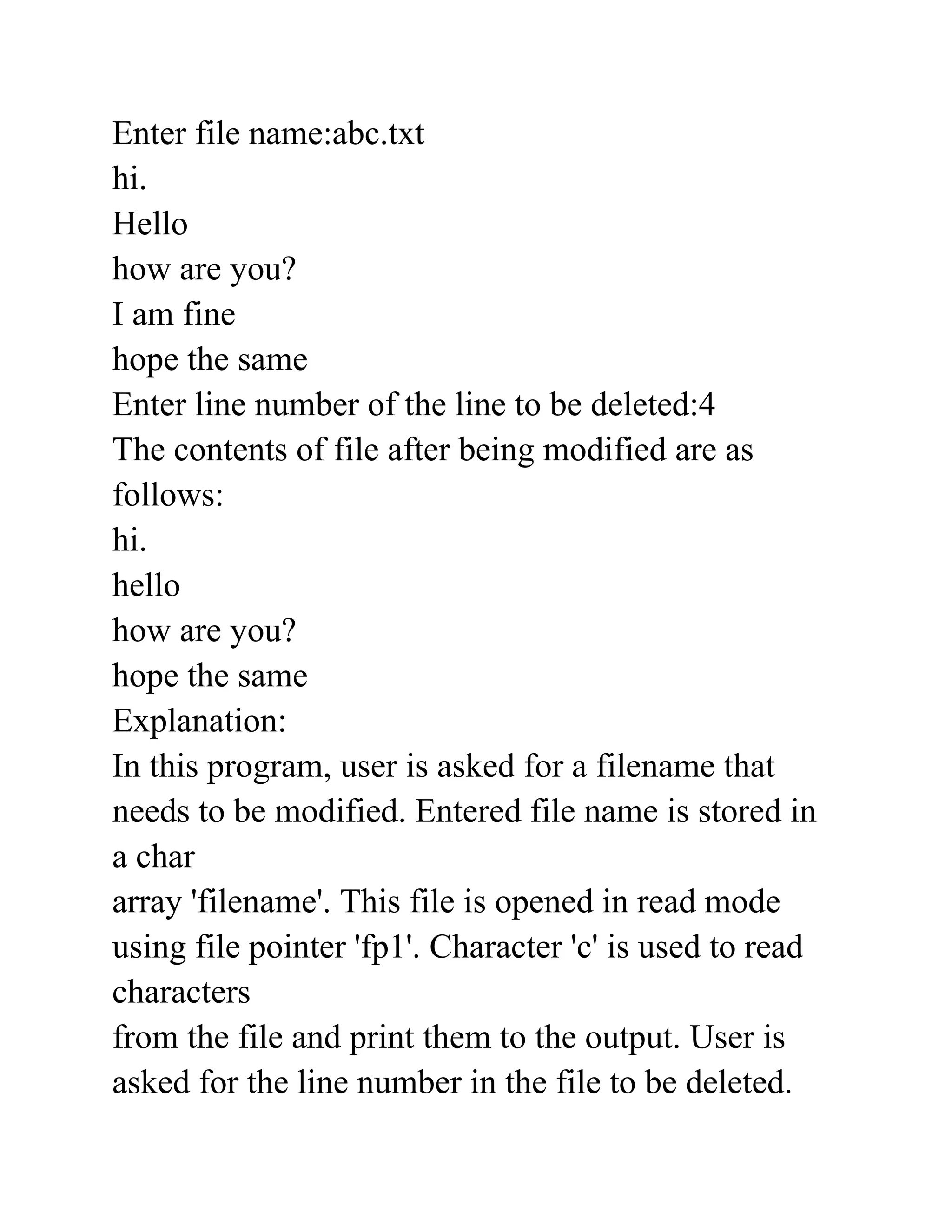 Enter file name:abc.txt
hi.
Hello
how are you?
I am fine
hope the same
Enter line number of the line to be deleted:4
The contents of file after being modified are as
follows:
hi.
hello
how are you?
hope the same
Explanation:
In this program, user is asked for a filename that
needs to be modified. Entered file name is stored in
a char
array 'filename'. This file is opened in read mode
using file pointer 'fp1'. Character 'c' is used to read
characters
from the file and print them to the output. User is
asked for the line number in the file to be deleted.
 