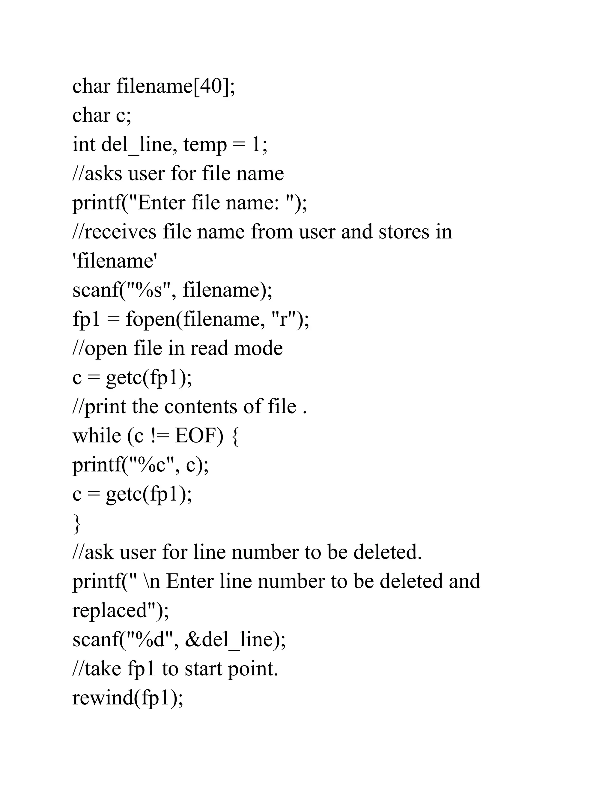 char filename[40];
char c;
int del_line, temp = 1;
//asks user for file name
printf("Enter file name: ");
//receives file name from user and stores in
'filename'
scanf("%s", filename);
fp1 = fopen(filename, "r");
//open file in read mode
c = getc(fp1);
//print the contents of file .
while (c != EOF) {
printf("%c", c);
c = getc(fp1);
}
//ask user for line number to be deleted.
printf(" n Enter line number to be deleted and
replaced");
scanf("%d", &del_line);
//take fp1 to start point.
rewind(fp1);
 