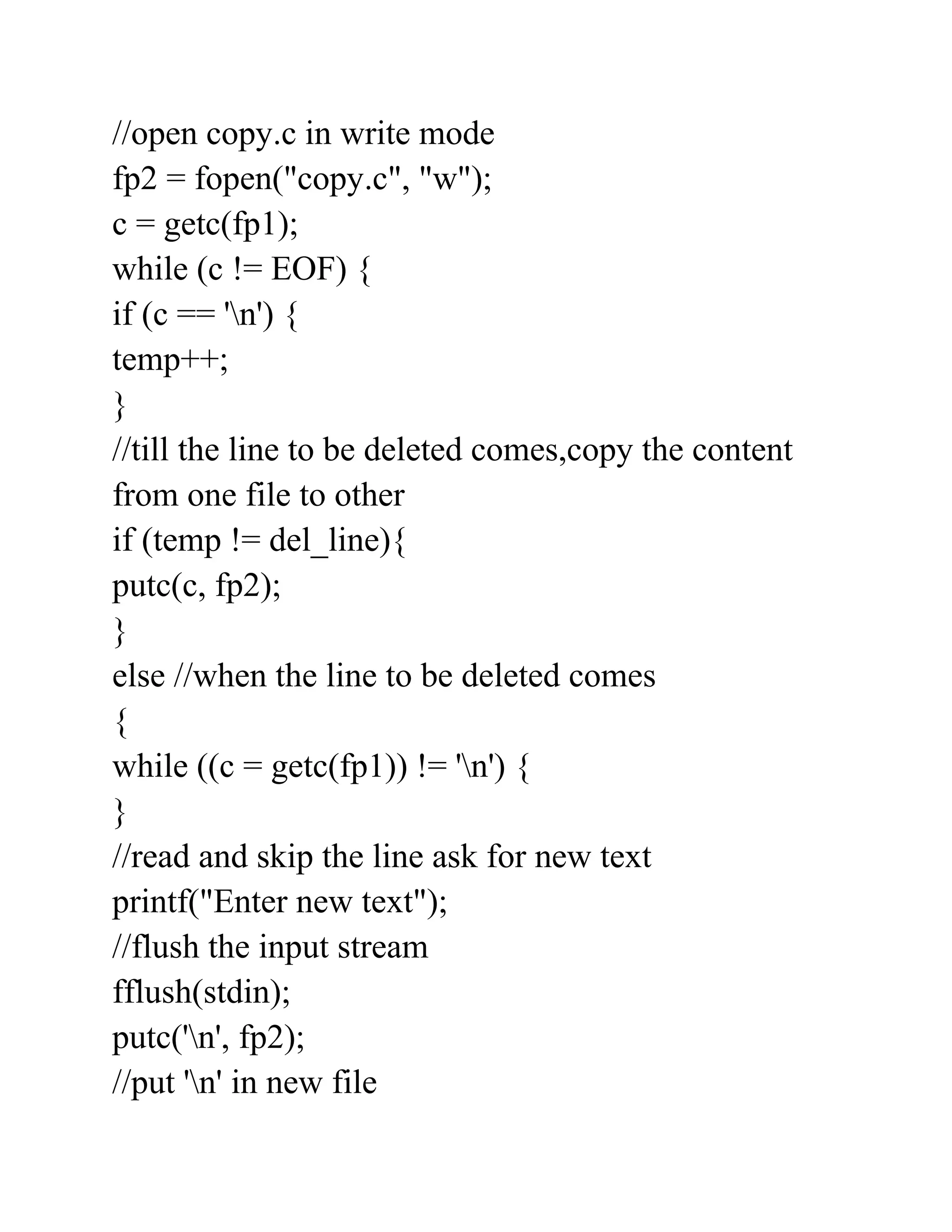 //open copy.c in write mode
fp2 = fopen("copy.c", "w");
c = getc(fp1);
while (c != EOF) {
if (c == 'n') {
temp++;
}
//till the line to be deleted comes,copy the content
from one file to other
if (temp != del_line){
putc(c, fp2);
}
else //when the line to be deleted comes
{
while ((c = getc(fp1)) != 'n') {
}
//read and skip the line ask for new text
printf("Enter new text");
//flush the input stream
fflush(stdin);
putc('n', fp2);
//put 'n' in new file
 