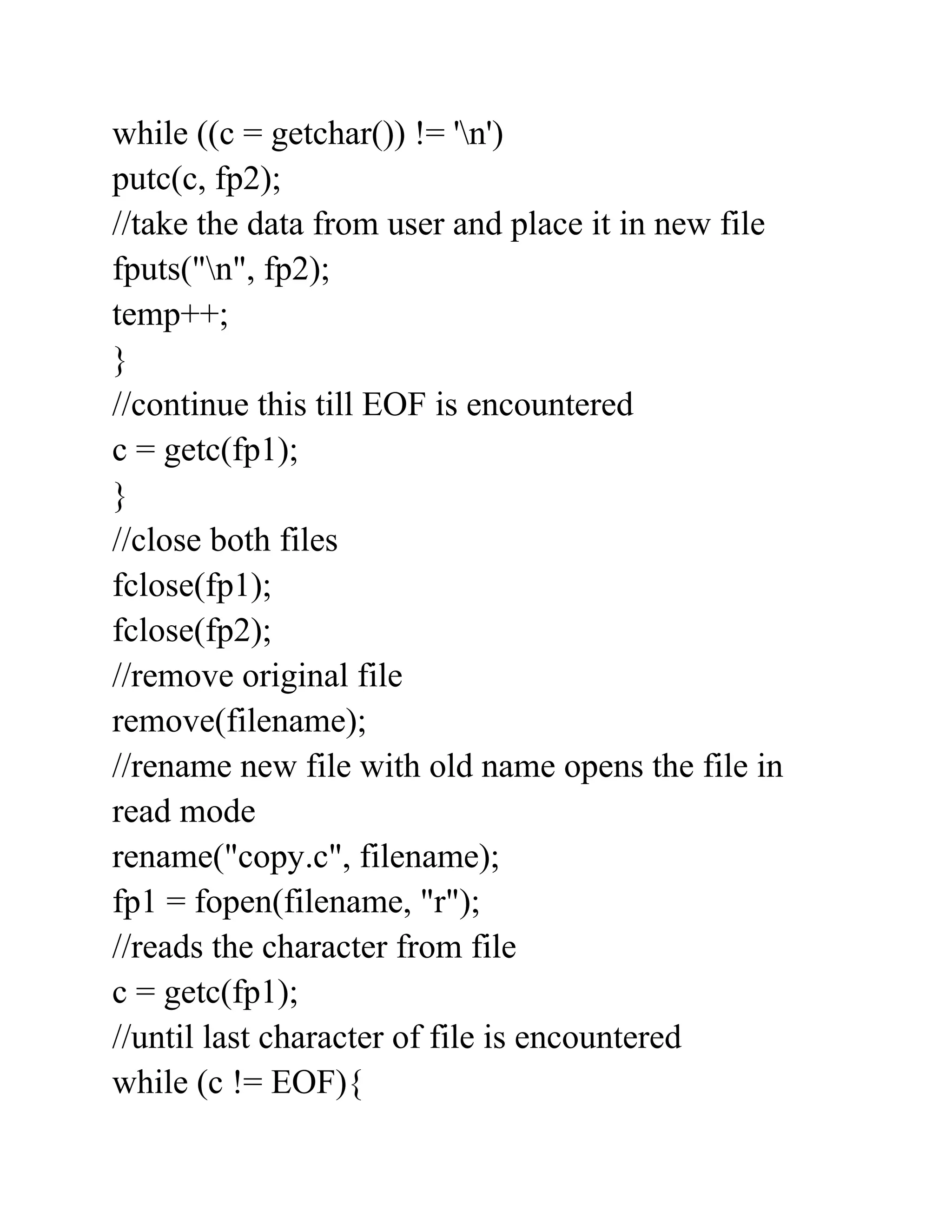 while ((c = getchar()) != 'n')
putc(c, fp2);
//take the data from user and place it in new file
fputs("n", fp2);
temp++;
}
//continue this till EOF is encountered
c = getc(fp1);
}
//close both files
fclose(fp1);
fclose(fp2);
//remove original file
remove(filename);
//rename new file with old name opens the file in
read mode
rename("copy.c", filename);
fp1 = fopen(filename, "r");
//reads the character from file
c = getc(fp1);
//until last character of file is encountered
while (c != EOF){
 