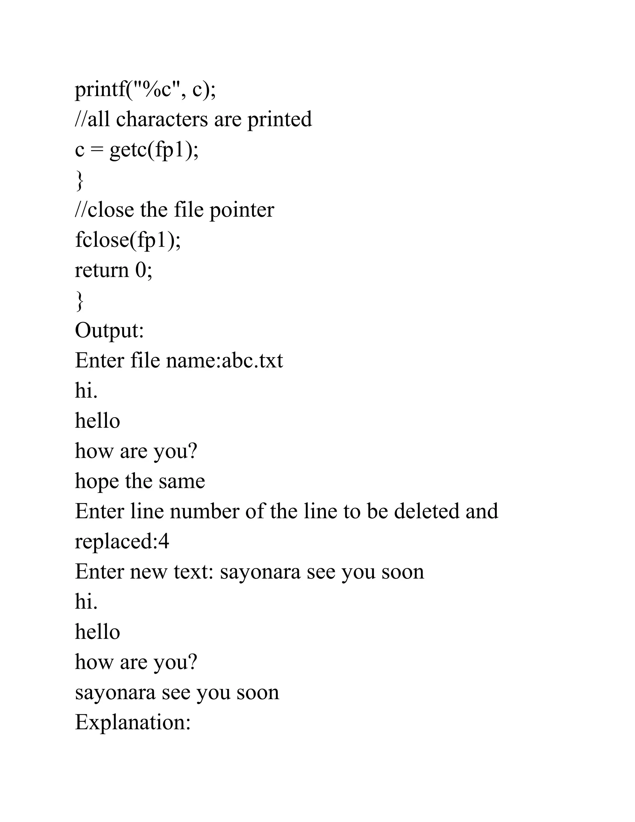 printf("%c", c);
//all characters are printed
c = getc(fp1);
}
//close the file pointer
fclose(fp1);
return 0;
}
Output:
Enter file name:abc.txt
hi.
hello
how are you?
hope the same
Enter line number of the line to be deleted and
replaced:4
Enter new text: sayonara see you soon
hi.
hello
how are you?
sayonara see you soon
Explanation:
 