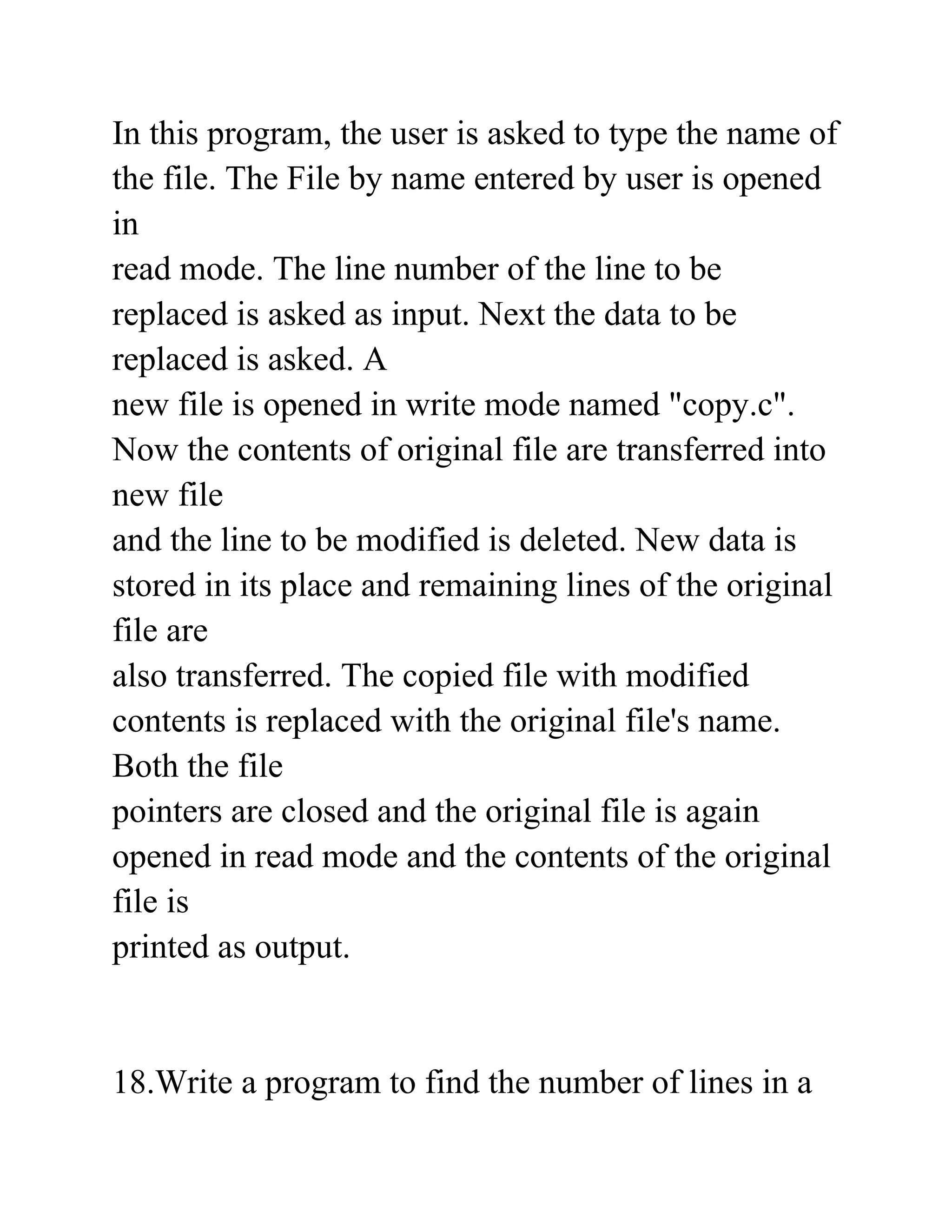 In this program, the user is asked to type the name of
the file. The File by name entered by user is opened
in
read mode. The line number of the line to be
replaced is asked as input. Next the data to be
replaced is asked. A
new file is opened in write mode named "copy.c".
Now the contents of original file are transferred into
new file
and the line to be modified is deleted. New data is
stored in its place and remaining lines of the original
file are
also transferred. The copied file with modified
contents is replaced with the original file's name.
Both the file
pointers are closed and the original file is again
opened in read mode and the contents of the original
file is
printed as output.
18.Write a program to find the number of lines in a
 