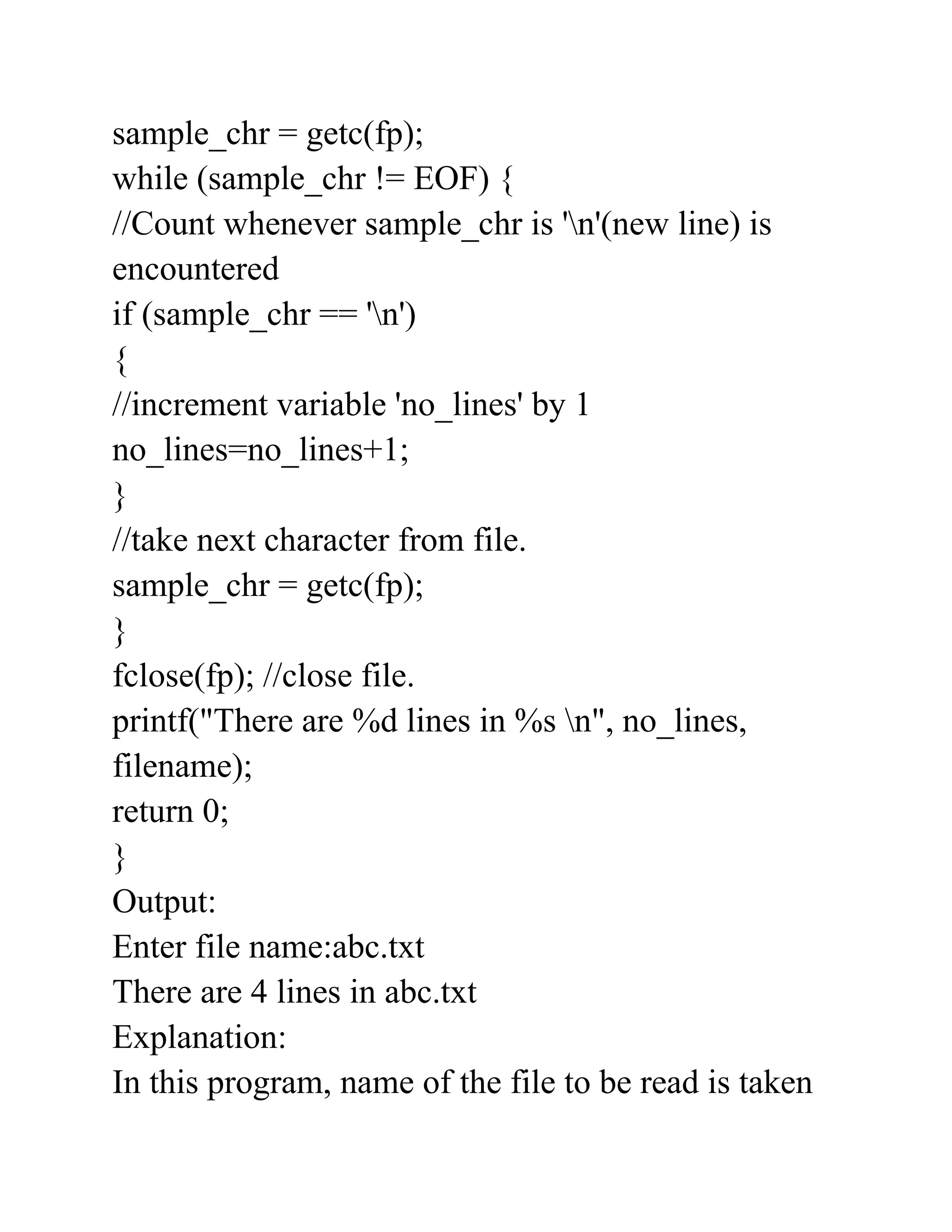 sample_chr = getc(fp);
while (sample_chr != EOF) {
//Count whenever sample_chr is 'n'(new line) is
encountered
if (sample_chr == 'n')
{
//increment variable 'no_lines' by 1
no_lines=no_lines+1;
}
//take next character from file.
sample_chr = getc(fp);
}
fclose(fp); //close file.
printf("There are %d lines in %s n", no_lines,
filename);
return 0;
}
Output:
Enter file name:abc.txt
There are 4 lines in abc.txt
Explanation:
In this program, name of the file to be read is taken
 