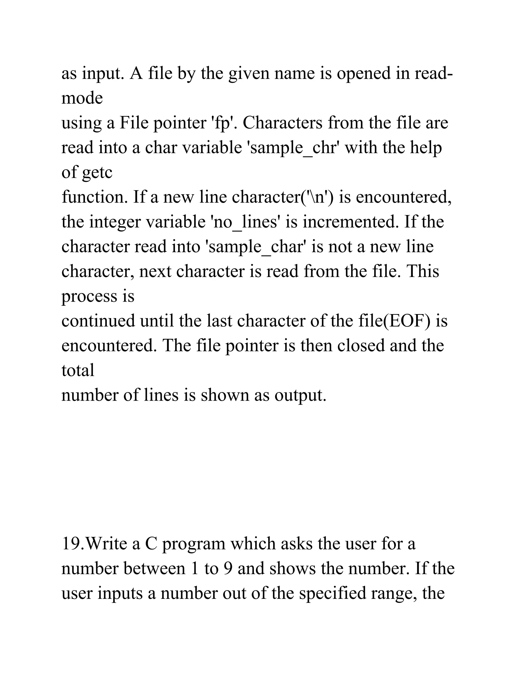 as input. A file by the given name is opened in read-
mode
using a File pointer 'fp'. Characters from the file are
read into a char variable 'sample_chr' with the help
of getc
function. If a new line character('n') is encountered,
the integer variable 'no_lines' is incremented. If the
character read into 'sample_char' is not a new line
character, next character is read from the file. This
process is
continued until the last character of the file(EOF) is
encountered. The file pointer is then closed and the
total
number of lines is shown as output.
19.Write a C program which asks the user for a
number between 1 to 9 and shows the number. If the
user inputs a number out of the specified range, the
 