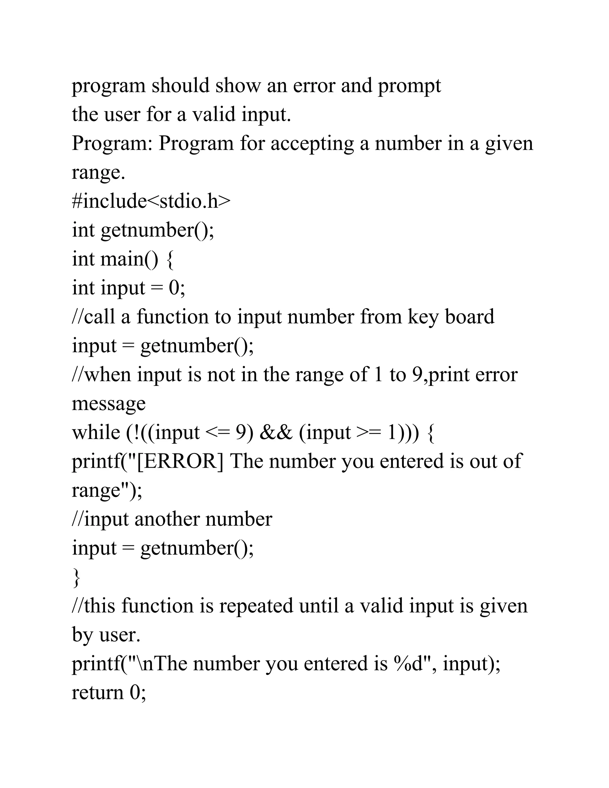 program should show an error and prompt
the user for a valid input.
Program: Program for accepting a number in a given
range.
#include<stdio.h>
int getnumber();
int main() {
int input = 0;
//call a function to input number from key board
input = getnumber();
//when input is not in the range of 1 to 9,print error
message
while (!((input <= 9) && (input >= 1))) {
printf("[ERROR] The number you entered is out of
range");
//input another number
input = getnumber();
}
//this function is repeated until a valid input is given
by user.
printf("nThe number you entered is %d", input);
return 0;
 