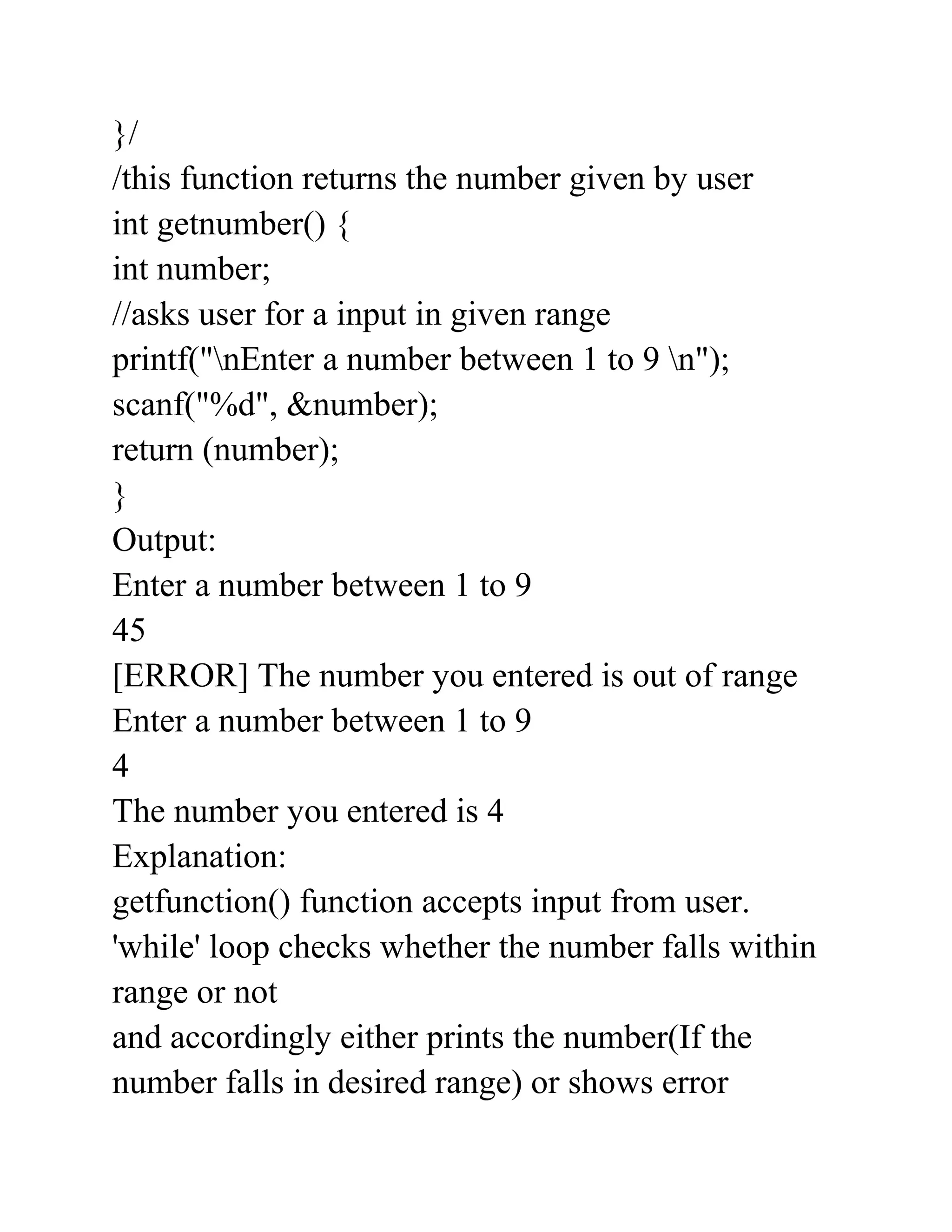}/
/this function returns the number given by user
int getnumber() {
int number;
//asks user for a input in given range
printf("nEnter a number between 1 to 9 n");
scanf("%d", &number);
return (number);
}
Output:
Enter a number between 1 to 9
45
[ERROR] The number you entered is out of range
Enter a number between 1 to 9
4
The number you entered is 4
Explanation:
getfunction() function accepts input from user.
'while' loop checks whether the number falls within
range or not
and accordingly either prints the number(If the
number falls in desired range) or shows error
 