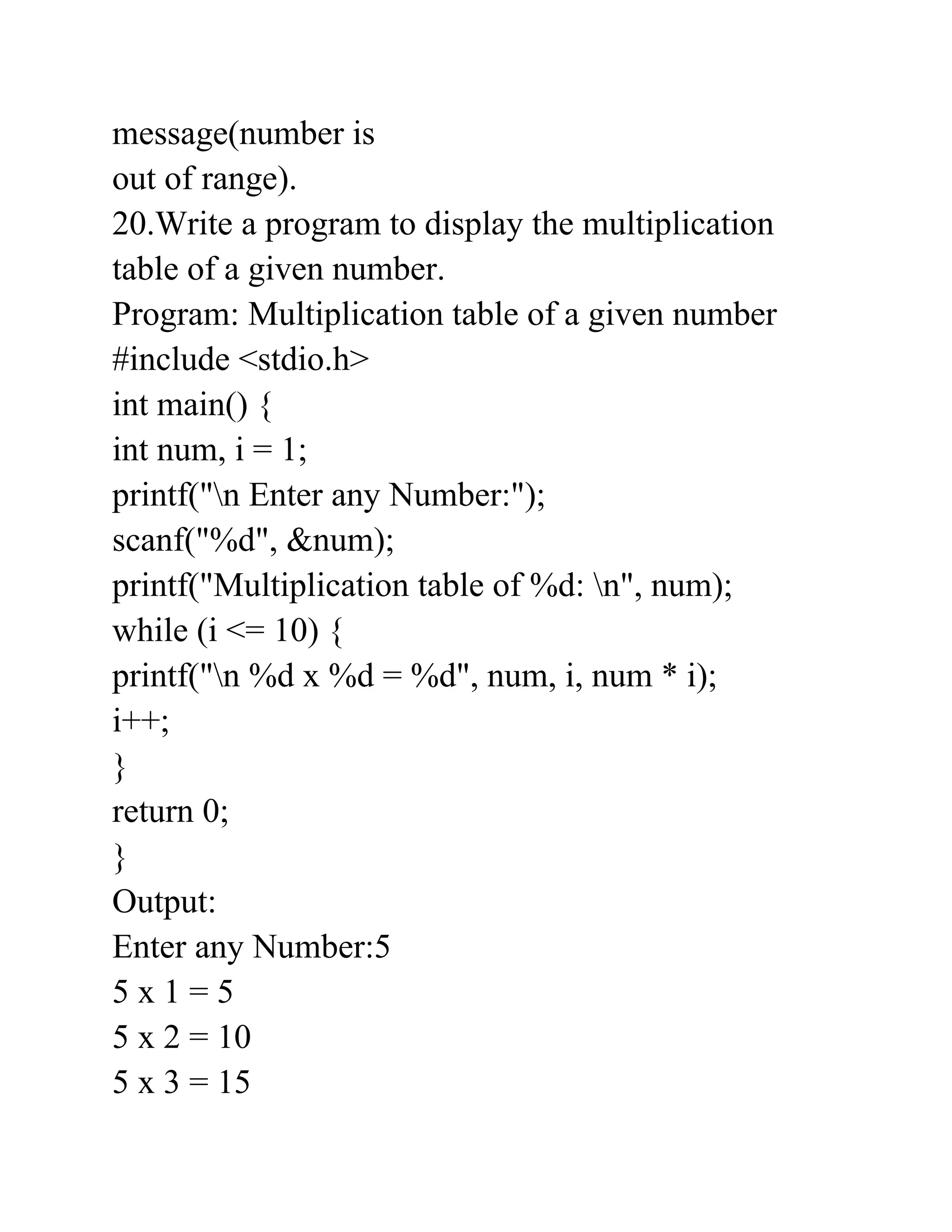 message(number is
out of range).
20.Write a program to display the multiplication
table of a given number.
Program: Multiplication table of a given number
#include <stdio.h>
int main() {
int num, i = 1;
printf("n Enter any Number:");
scanf("%d", &num);
printf("Multiplication table of %d: n", num);
while (i <= 10) {
printf("n %d x %d = %d", num, i, num * i);
i++;
}
return 0;
}
Output:
Enter any Number:5
5 x 1 = 5
5 x 2 = 10
5 x 3 = 15
 