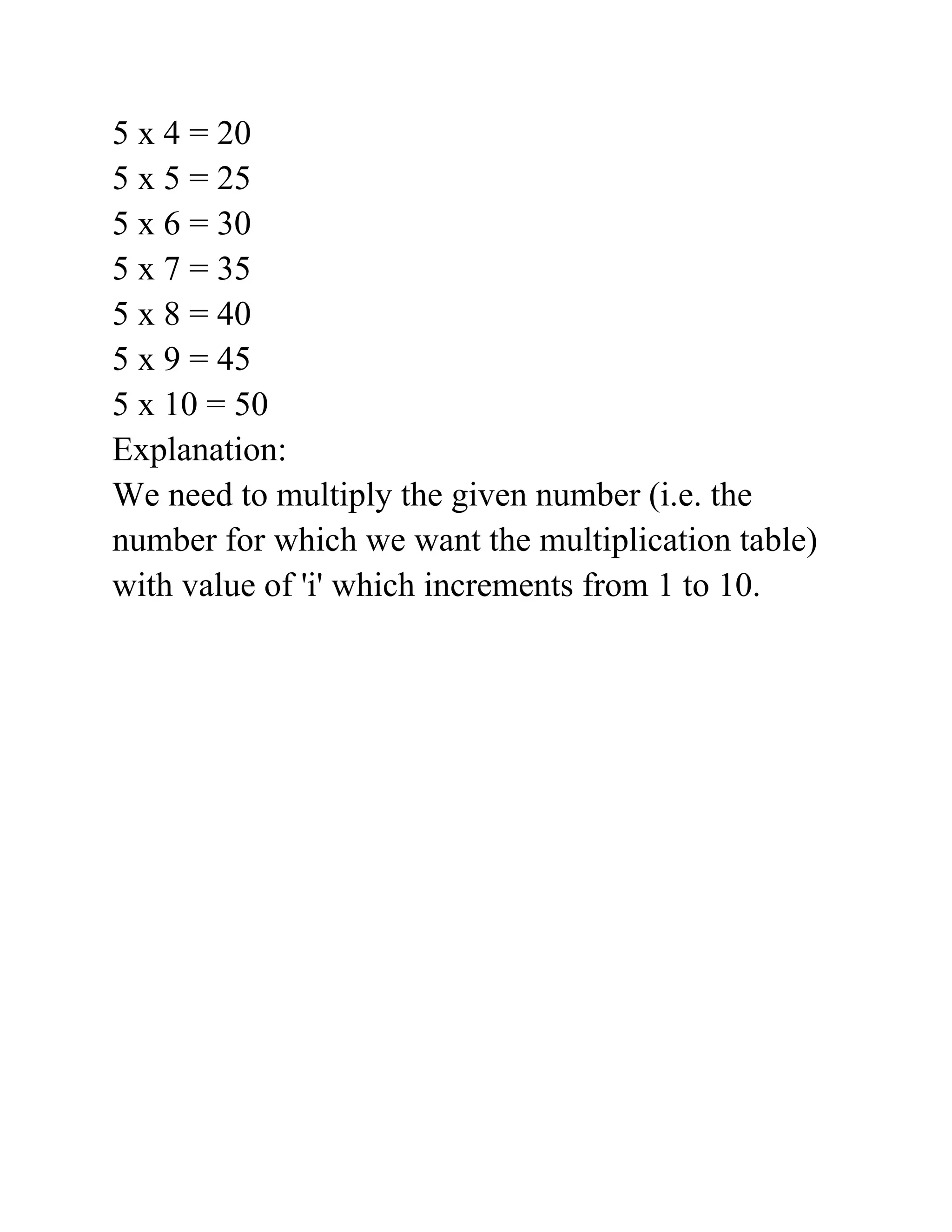 5 x 4 = 20
5 x 5 = 25
5 x 6 = 30
5 x 7 = 35
5 x 8 = 40
5 x 9 = 45
5 x 10 = 50
Explanation:
We need to multiply the given number (i.e. the
number for which we want the multiplication table)
with value of 'i' which increments from 1 to 10.
 