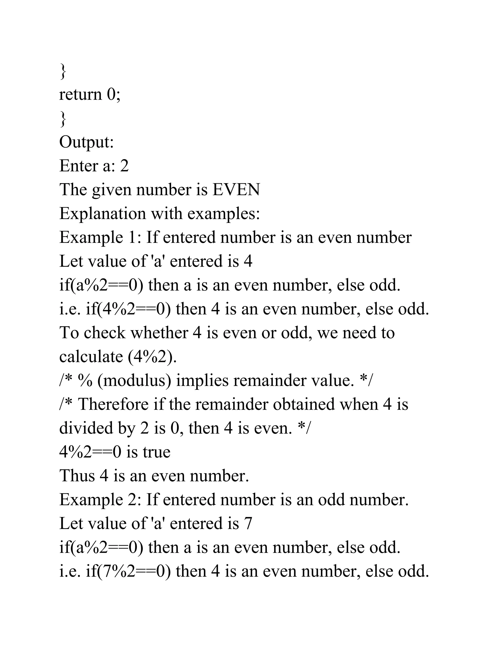 }
return 0;
}
Output:
Enter a: 2
The given number is EVEN
Explanation with examples:
Example 1: If entered number is an even number
Let value of 'a' entered is 4
if(a%2==0) then a is an even number, else odd.
i.e. if(4%2==0) then 4 is an even number, else odd.
To check whether 4 is even or odd, we need to
calculate (4%2).
/* % (modulus) implies remainder value. */
/* Therefore if the remainder obtained when 4 is
divided by 2 is 0, then 4 is even. */
4%2==0 is true
Thus 4 is an even number.
Example 2: If entered number is an odd number.
Let value of 'a' entered is 7
if(a%2==0) then a is an even number, else odd.
i.e. if(7%2==0) then 4 is an even number, else odd.
 