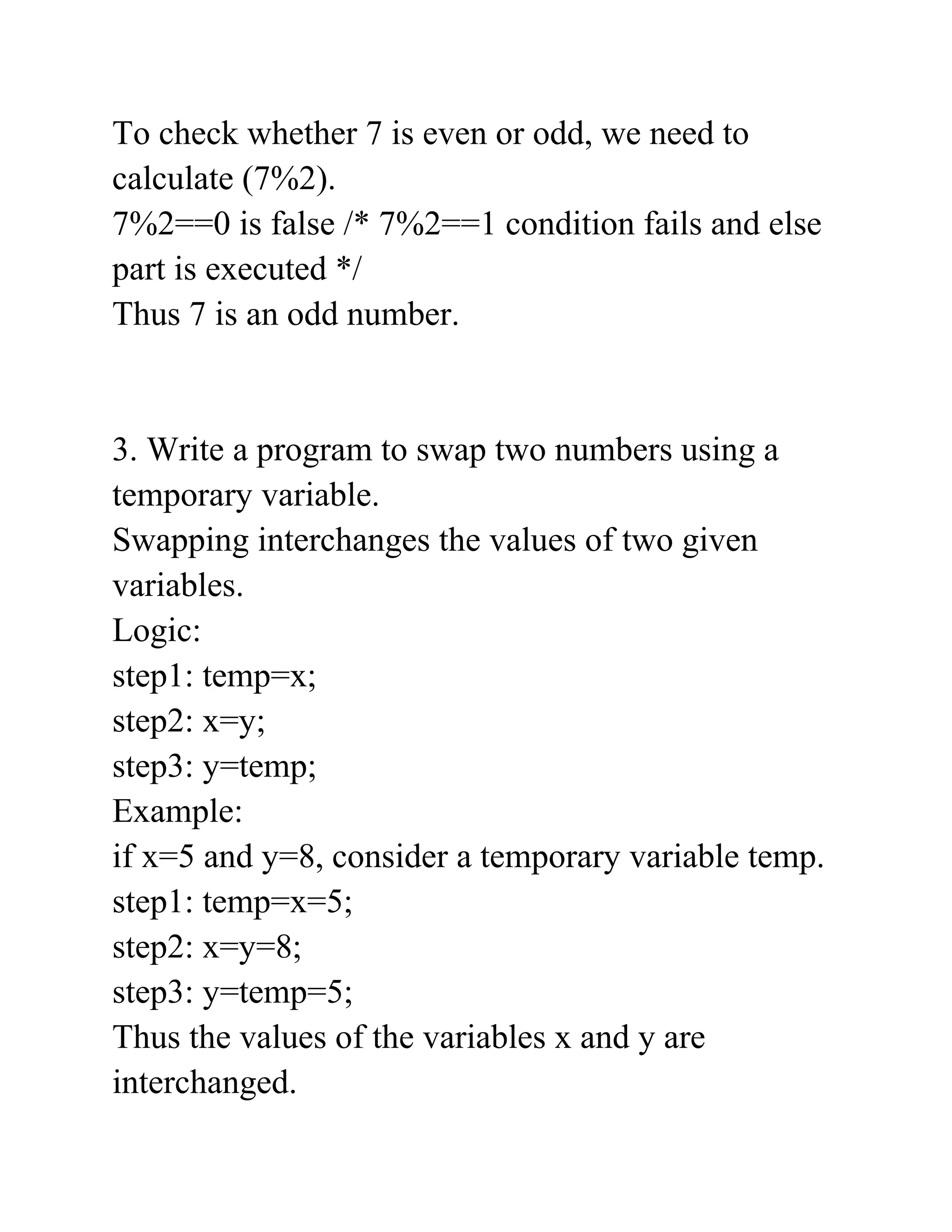 To check whether 7 is even or odd, we need to
calculate (7%2).
7%2==0 is false /* 7%2==1 condition fails and else
part is executed */
Thus 7 is an odd number.
3. Write a program to swap two numbers using a
temporary variable.
Swapping interchanges the values of two given
variables.
Logic:
step1: temp=x;
step2: x=y;
step3: y=temp;
Example:
if x=5 and y=8, consider a temporary variable temp.
step1: temp=x=5;
step2: x=y=8;
step3: y=temp=5;
Thus the values of the variables x and y are
interchanged.
 