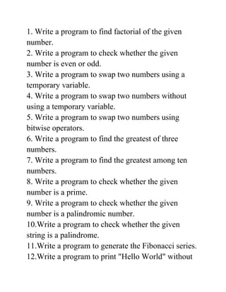 1. Write a program to find factorial of the given
number.
2. Write a program to check whether the given
number is even or odd.
3. Write a program to swap two numbers using a
temporary variable.
4. Write a program to swap two numbers without
using a temporary variable.
5. Write a program to swap two numbers using
bitwise operators.
6. Write a program to find the greatest of three
numbers.
7. Write a program to find the greatest among ten
numbers.
8. Write a program to check whether the given
number is a prime.
9. Write a program to check whether the given
number is a palindromic number.
10.Write a program to check whether the given
string is a palindrome.
11.Write a program to generate the Fibonacci series.
12.Write a program to print "Hello World" without
 
