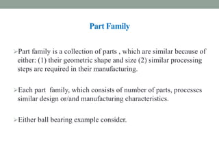 Part Family
Part family is a collection of parts , which are similar because of
either: (1) their geometric shape and size (2) similar processing
steps are required in their manufacturing.
Each part family, which consists of number of parts, processes
similar design or/and manufacturing characteristics.
Either ball bearing example consider.
 