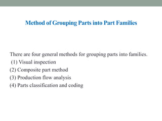 Method of Grouping Parts into Part Families
There are four general methods for grouping parts into families.
(1) Visual inspection
(2) Composite part method
(3) Production flow analysis
(4) Parts classification and coding
 