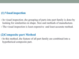 (1) Visual inspection
In visual inspection ,the grouping of parts into part family is done by
looking for similarities in shape. Size and methods of manufacture.
The visual inspection is least expensive and least accurate method.
(2)Composite part Method
In this method ,the feature of all part family are combined into a
hypothetical composite part.
 