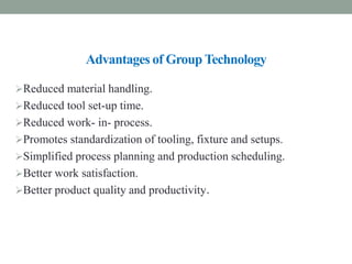 Advantages of Group Technology
Reduced material handling.
Reduced tool set-up time.
Reduced work- in- process.
Promotes standardization of tooling, fixture and setups.
Simplified process planning and production scheduling.
Better work satisfaction.
Better product quality and productivity.
 