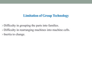 Limitation of Group Technology
Difficulty in grouping the parts into families.
Difficulty in rearranging machines into machine cells.
Inertia to change.
 