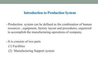 Introduction to Production System
Production system can be defined as the combination of human
resources , equipment, factory layout and procedures, organized
to accomplish the manufacturing operations of company.
It is consists of two parts
(1) Facilities
(2) Manufacturing Support system
 