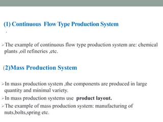 (1) Continuous Flow Type Production System
The example of continuous flow type production system are: chemical
plants ,oil refineries ,etc.
(2)Mass Production System
In mass production system ,the components are produced in large
quantity and minimal variety.
In mass production systems use product layout.
The example of mass production system: manufacturing of
nuts,bolts,spring etc.
.
 