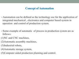 Concept ofAutomation
ompound belt drive
Automation can be defined as the technology use for the application of
integrated mechanical , electronics and computer based system in
operation and control of production system.
Some example of automatic of process in production system are as
follows:
(1)NC and CNC machines,
(2)Automatic assembly machines,
(3)Industrial robots,
(4)Automatic storage system,
(5)Computer aided production planning and control.
 