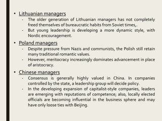 • Lithuanian managers
- The older generation of Lithuanian managers has not completely
freed themselves of bureaucratic habits from Soviet times,.
- But young leadership is developing a more dynamic style, with
Nordic encouragement.
• Poland managers
- Despite pressure from Nazis and communists, the Polish still retain
many traditional romantic values.
- However, meritocracy increasingly dominates advancement in place
of aristocracy.
• Chinese managers
- Consensus is generally highly valued in China. In companies
controlled by the state, a leadership group will decide policy.
- In the developing expansion of capitalist-style companies, leaders
are emerging with reputations of competence; also, locally elected
officials are becoming influential in the business sphere and may
have only loose ties with Beijing.
 