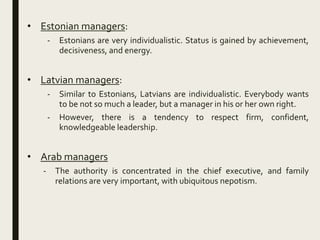 • Estonian managers:
- Estonians are very individualistic. Status is gained by achievement,
decisiveness, and energy.
• Latvian managers:
- Similar to Estonians, Latvians are individualistic. Everybody wants
to be not so much a leader, but a manager in his or her own right.
- However, there is a tendency to respect firm, confident,
knowledgeable leadership.
• Arab managers
- The authority is concentrated in the chief executive, and family
relations are very important, with ubiquitous nepotism.
 