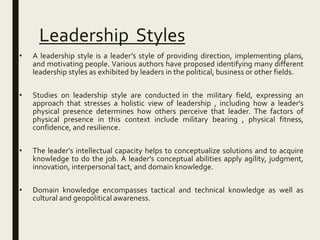 Leadership Styles
• A leadership style is a leader’s style of providing direction, implementing plans,
and motivating people. Various authors have proposed identifying many different
leadership styles as exhibited by leaders in the political, business or other fields.
• Studies on leadership style are conducted in the military field, expressing an
approach that stresses a holistic view of leadership , including how a leader's
physical presence determines how others perceive that leader. The factors of
physical presence in this context include military bearing , physical fitness,
confidence, and resilience.
• The leader's intellectual capacity helps to conceptualize solutions and to acquire
knowledge to do the job. A leader's conceptual abilities apply agility, judgment,
innovation, interpersonal tact, and domain knowledge.
• Domain knowledge encompasses tactical and technical knowledge as well as
cultural and geopolitical awareness.
 