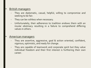 • British managers
- They are diplomatic, casual, helpful, willing to compromise and
seeking to be fair.
- They can be ruthless when necessary.
- Unfortunately, their adherence to tradition endows them with an
insular obstinacy resulting in a failure to comprehend differing
values in others.
• American managers
- They are assertive, aggressive, goal & action oriented, confident,
vigorous, optimistic, and ready for change.
- They are capable of teamwork and corporate spirit but they value
individual freedom and their first interest is furthering their own
career.
 