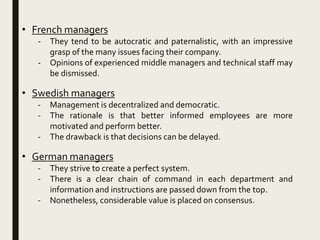 • French managers
- They tend to be autocratic and paternalistic, with an impressive
grasp of the many issues facing their company.
- Opinions of experienced middle managers and technical staff may
be dismissed.
• Swedish managers
- Management is decentralized and democratic.
- The rationale is that better informed employees are more
motivated and perform better.
- The drawback is that decisions can be delayed.
• German managers
- They strive to create a perfect system.
- There is a clear chain of command in each department and
information and instructions are passed down from the top.
- Nonetheless, considerable value is placed on consensus.
 
