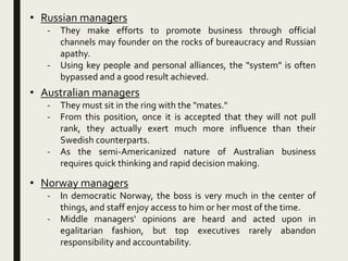 • Russian managers
- They make efforts to promote business through official
channels may founder on the rocks of bureaucracy and Russian
apathy.
- Using key people and personal alliances, the "system" is often
bypassed and a good result achieved.
• Australian managers
- They must sit in the ring with the "mates."
- From this position, once it is accepted that they will not pull
rank, they actually exert much more influence than their
Swedish counterparts.
- As the semi-Americanized nature of Australian business
requires quick thinking and rapid decision making.
• Norway managers
- In democratic Norway, the boss is very much in the center of
things, and staff enjoy access to him or her most of the time.
- Middle managers' opinions are heard and acted upon in
egalitarian fashion, but top executives rarely abandon
responsibility and accountability.
 