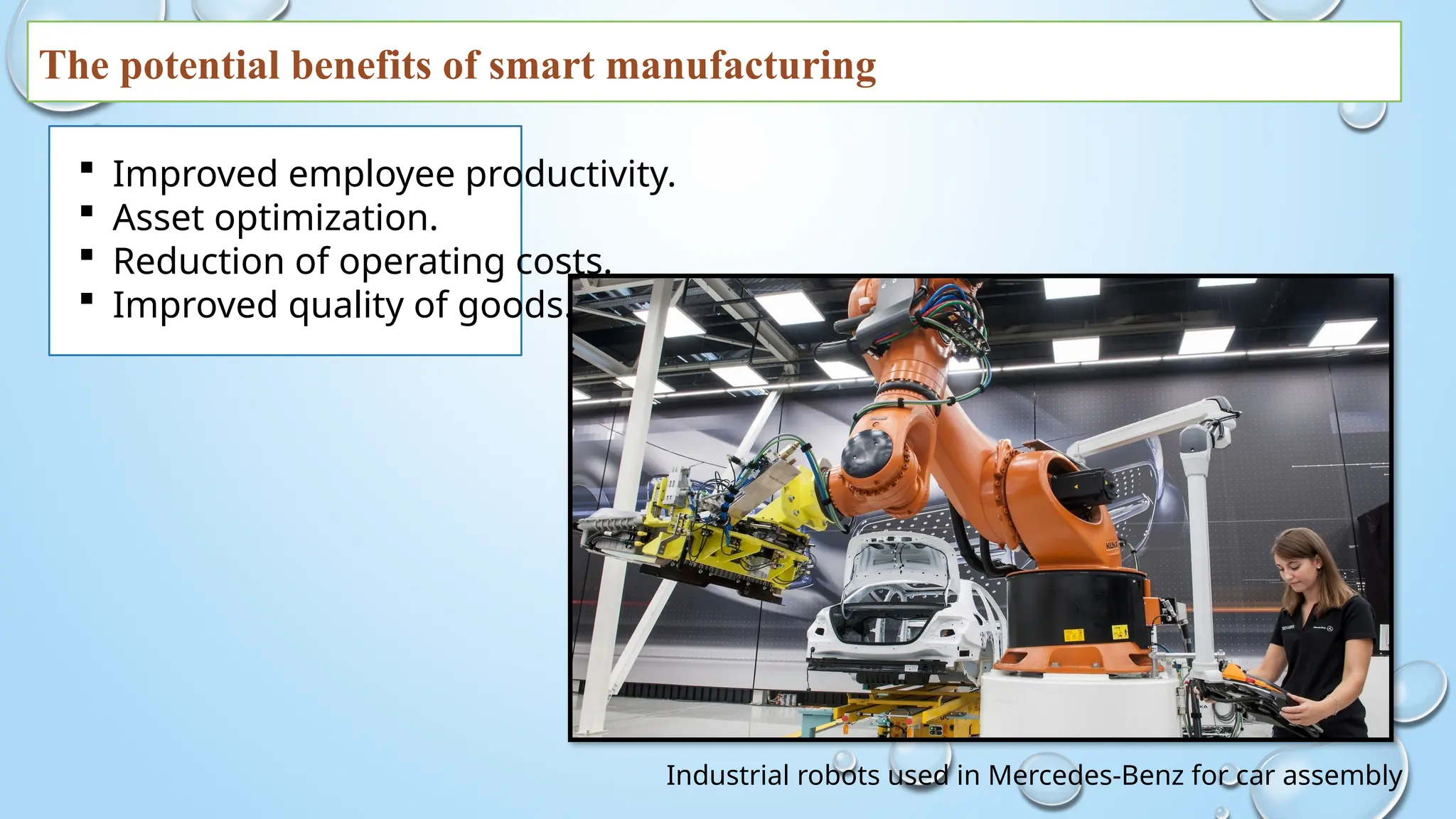 The potential benefits of smart manufacturing
 Improved employee productivity.
 Asset optimization.
 Reduction of operating costs.
 Improved quality of goods.
Industrial robots used in Mercedes-Benz for car assembly
 