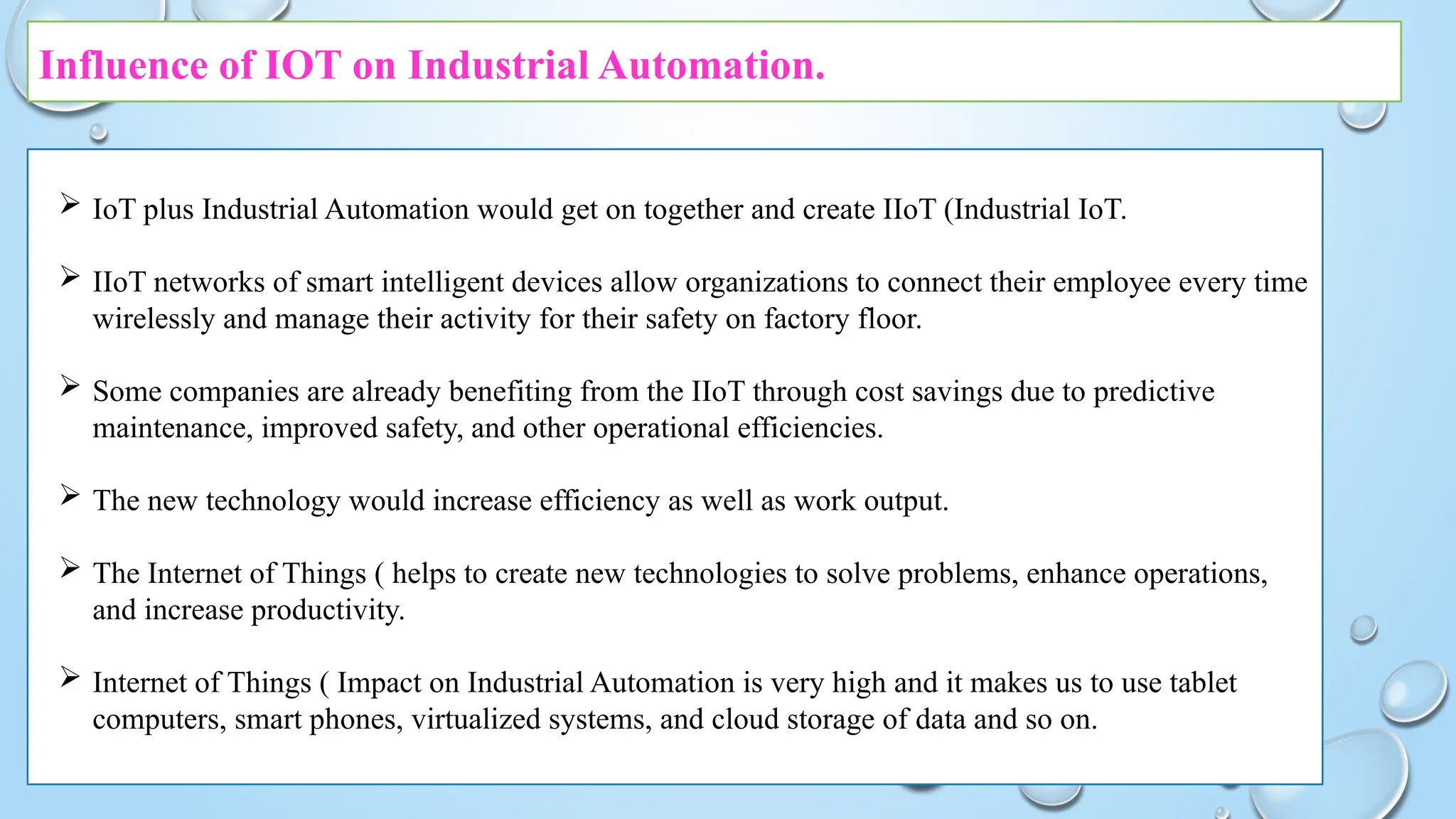 Influence of IOT on Industrial Automation.
 IoT plus Industrial Automation would get on together and create IIoT (Industrial IoT.
 IIoT networks of smart intelligent devices allow organizations to connect their employee every time
wirelessly and manage their activity for their safety on factory floor.
 Some companies are already benefiting from the IIoT through cost savings due to predictive
maintenance, improved safety, and other operational efficiencies.
 The new technology would increase efficiency as well as work output.
 The Internet of Things ( helps to create new technologies to solve problems, enhance operations,
and increase productivity.
 Internet of Things ( Impact on Industrial Automation is very high and it makes us to use tablet
computers, smart phones, virtualized systems, and cloud storage of data and so on.
 